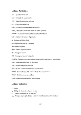 XIV
Lista de Acrónimos
ADT - Água disponível total
CAS - Conteúdo de água no solo
CTC - Capacidade de troca catiónica
ES - Escorrimento superficial
EUPS - Equação Universal de Perda de Solos
EUPSaj - Equação Universal de Perda de Solos Ajustada
EUPSM - Equação Universal de Perda de Solo Modificada
FAO - Food and Agriculture Organization
IM - Instituto de Meteorologia
INE - Instituto Nacional de Estatística
MO - Matéria orgânica
MOS - Matéria orgânica do solo
PN - Pastagens naturais
PNF - Pastagens naturais fertilizadas
PPSBRL - Pastagens permanentes semeadas biodiversas ricas em leguminosas
RGA - Recenseamento Geral da Agricultura
SAU - Superfície Agrícola Utilizada
SCS-CN - Soil Conservation Service Curve Number
SNIRH - Sistema Nacional de Informação de Recursos Hídricos
SWAT - Soil Water Assessment Tool
USDA -United States Department of Agriculture
Lista de notações
- Albedo
- Código da classe de estrutura do solo
- Taxa de mineralização da MO (ano
-1
)
- Fracção da precipitação que ocorre na meia hora de maior intensidade
 