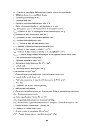 XV
- Fracção da precipitação diária que ocorre durante o tempo de concentração
- Código da classe de permeabilidade do solo
- Constante psicrométrica (kPa ºC
-1
)
- Declinação solar (rad)
- Declive da curva de pressão de vapor (kPa ºC
-1
)
- Razão ente o peso molecular do vapor de água e de ar seco
- Conteúdo de água no solo na capacidade de campo (mm
3
mm
-3
)
- Conteúdo de água no solo no ponto de emurchimento (mm
3
mm
-3
)
- Conteúdo de água inicial no solo (mm
3
mm
-3
)
- Conteúdo de água inicial da camada inferior (mm)
- Volume de água percolado (mm)
- Volume de água percolado ajustado (mm)
- Conteúdo de água disponível para percolação (mm)
- Conteúdo de água residual no solo (mm
3
mm
-3
)
- Conteúdo de água no solo em condições de saturação (mm
3
mm
-3
)
- Conteúdo de água no solo em condições de saturação na camada inferior (mm)
- Calor latente de vaporização (MJ kg
-1
)
- Densidade aparente do solo (g mm
-3
)
- Constante de Stefan-Boltzmann (MJ K
-4
m
-2
dia
-1
)
- Latitude (rad)
- Porosidade efectiva do solo (mm
3
mm
-3
)
- Porosidade total (mm
3
mm
-3
)
- Potencial capilar médio ao longo da frente de humedecimento (mm)
- Ângulo do Sol ao pôr-do-sol (rad)
- Parâmetro proporcional do input de MOS dependente de (ano
-1
)
- Área (ha)
- Parâmetro que provoca a diminuição de
- Relação de coberto vegetal
- Parâmetro calculado a partir do teor de areia, argila, MO e da densidade aparente do solo
- Coeficiente do escorrimento
- Calor específico do ar húmido (MJ kg
-1
ºC
-1
)
- Capacidade de troca catiónica da argila (meq/100g)
- Razão entre a capacidade de troca catiónica da argila e o conteúdo de argila no solo
- Distância relativa inversa entre a Terra e o Sol
- Depleção da camada de solo (mm)
- Energia cinética da precipitação (MJ.ha
-1
.mm
-1
)
- Pressão de saturação de vapor à temperatura T (kPa)
 