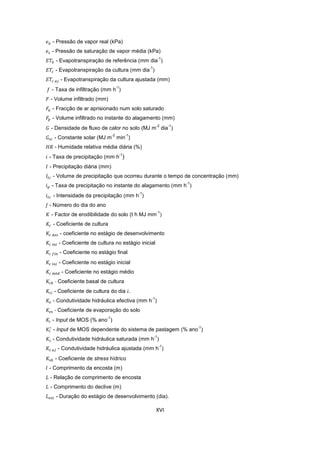 XVI
- Pressão de vapor real (kPa)
- Pressão de saturação de vapor média (kPa)
- Evapotranspiração de referência (mm dia
-1
)
- Evapotranspiração da cultura (mm dia
-1
)
- Evapotranspiração da cultura ajustada (mm)
- Taxa de infiltração (mm h
-1
)
- Volume infiltrado (mm)
- Fracção de ar aprisionado num solo saturado
- Volume infiltrado no instante do alagamento (mm)
- Densidade de fluxo de calor no solo (MJ m
-2
dia
-1
)
- Constante solar (MJ m
-2
min
-1
)
- Humidade relativa média diária (%)
- Taxa de precipitação (mm h
-1
)
- Precipitação diária (mm)
- Volume de precipitação que ocorreu durante o tempo de concentração (mm)
- Taxa de precipitação no instante do alagamento (mm h
-1
)
- Intensidade da precipitação (mm h
-1
)
- Número do dia do ano
- Factor de erodibilidade do solo (t h MJ mm
-1
)
- Coeficiente de cultura
- coeficiente no estágio de desenvolvimento
- Coeficiente de cultura no estágio inicial
- Coeficiente no estágio final
- Coeficiente no estágio inicial
- Coeficiente no estágio médio
- Coeficiente basal de cultura
- Coeficiente de cultura do dia .
- Condutividade hidráulica efectiva (mm h
-1
)
- Coeficiente de evaporação do solo
- Input de MOS (% ano
-1
)
- Input de MOS dependente do sistema de pastagem (% ano
-1
)
- Condutividade hidráulica saturada (mm h
-1
)
- Condutividade hidráulica ajustada (mm h
-1
)
- Coeficiente de stress hídrico
- Comprimento da encosta (m)
- Relação de comprimento de encosta
- Comprimento do declive (m)
- Duração do estágio de desenvolvimento (dia).
 