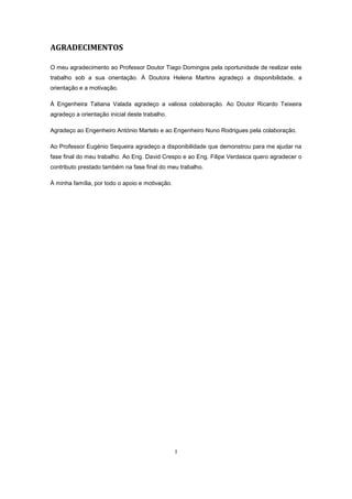 I
AGRADECIMENTOS
O meu agradecimento ao Professor Doutor Tiago Domingos pela oportunidade de realizar este
trabalho sob a sua orientação. À Doutora Helena Martins agradeço a disponibilidade, a
orientação e a motivação.
À Engenheira Tatiana Valada agradeço a valiosa colaboração. Ao Doutor Ricardo Teixeira
agradeço a orientação inicial deste trabalho.
Agradeço ao Engenheiro António Martelo e ao Engenheiro Nuno Rodrigues pela colaboração.
Ao Professor Eugénio Sequeira agradeço a disponibilidade que demonstrou para me ajudar na
fase final do meu trabalho. Ao Eng. David Crespo e ao Eng. Filipe Verdasca quero agradecer o
contributo prestado também na fase final do meu trabalho.
À minha família, por todo o apoio e motivação.
 