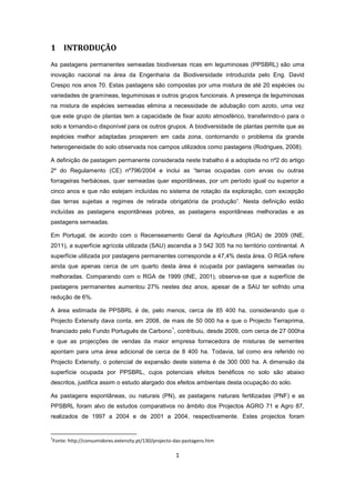 1
1 INTRODUÇÃO
As pastagens permanentes semeadas biodiversas ricas em leguminosas (PPSBRL) são uma
inovação nacional na área da Engenharia da Biodiversidade introduzida pelo Eng. David
Crespo nos anos 70. Estas pastagens são compostas por uma mistura de até 20 espécies ou
variedades de gramíneas, leguminosas e outros grupos funcionais. A presença de leguminosas
na mistura de espécies semeadas elimina a necessidade de adubação com azoto, uma vez
que este grupo de plantas tem a capacidade de fixar azoto atmosférico, transferindo-o para o
solo e tornando-o disponível para os outros grupos. A biodiversidade de plantas permite que as
espécies melhor adaptadas prosperem em cada zona, contornando o problema da grande
heterogeneidade do solo observada nos campos utilizados como pastagens (Rodrigues, 2008).
A definição de pastagem permanente considerada neste trabalho é a adoptada no nº2 do artigo
2º do Regulamento (CE) nº796/2004 e inclui as “terras ocupadas com ervas ou outras
forrageiras herbáceas, quer semeadas quer espontâneas, por um período igual ou superior a
cinco anos e que não estejam incluídas no sistema de rotação da exploração, com excepção
das terras sujeitas a regimes de retirada obrigatória da produção”. Nesta definição estão
incluídas as pastagens espontâneas pobres, as pastagens espontâneas melhoradas e as
pastagens semeadas.
Em Portugal, de acordo com o Recenseamento Geral da Agricultura (RGA) de 2009 (INE,
2011), a superfície agrícola utilizada (SAU) ascendia a 3 542 305 ha no território continental. A
superfície utilizada por pastagens permanentes corresponde a 47,4% desta área. O RGA refere
ainda que apenas cerca de um quarto desta área é ocupada por pastagens semeadas ou
melhoradas. Comparando com o RGA de 1999 (INE, 2001), observa-se que a superfície de
pastagens permanentes aumentou 27% nestes dez anos, apesar de a SAU ter sofrido uma
redução de 6%.
A área estimada de PPSBRL é de, pelo menos, cerca de 85 400 ha, considerando que o
Projecto Extensity dava conta, em 2008, de mais de 50 000 ha e que o Projecto Terraprima,
financiado pelo Fundo Português de Carbono
1
, contribuiu, desde 2009, com cerca de 27 000ha
e que as projecções de vendas da maior empresa fornecedora de misturas de sementes
apontam para uma área adicional de cerca de 8 400 ha. Todavia, tal como era referido no
Projecto Extensity, o potencial de expansão deste sistema é de 300 000 ha. A dimensão da
superfície ocupada por PPSBRL, cujos potenciais efeitos benéficos no solo são abaixo
descritos, justifica assim o estudo alargado dos efeitos ambientais desta ocupação do solo.
As pastagens espontâneas, ou naturais (PN), as pastagens naturais fertilizadas (PNF) e as
PPSBRL foram alvo de estudos comparativos no âmbito dos Projectos AGRO 71 e Agro 87,
realizados de 1997 a 2004 e de 2001 a 2004, respectivamente. Estes projectos foram
1
Fonte: http://consumidores.extensity.pt/130/projecto-das-pastagens.htm
 