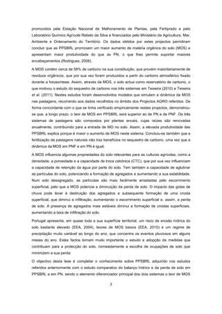 2
promovidos pela Estação Nacional de Melhoramento de Plantas, pela Fertiprado e pelo
Laboratório Químico Agrícola Rebelo da Silva e financiados pelo Ministério da Agricultura, Mar,
Ambiente e Ordenamento do Território. Os dados obtidos por estes projectos permitiram
concluir que as PPSBRL promovem um maior aumento de matéria orgânica do solo (MOS) e
apresentam maior produtividade do que as PN, o que lhes permite suportar maiores
encabeçamentos (Rodrigues, 2008).
A MOS contém cerca de 58% de carbono na sua constituição, que provém maioritariamente de
resíduos orgânicos, que por sua vez foram produzidos a partir do carbono atmosférico fixado
durante a fotossíntese. Assim, através da MOS, o solo actua como reservatório de carbono, o
que motivou o estudo do sequestro de carbono nos três sistemas em Teixeira (2010) e Teixeira
et al. (2011). Nestes estudos foram desenvolvidos modelos que simulam a dinâmica da MOS
nas pastagens, recorrendo aos dados recolhidos no âmbito dos Projectos AGRO referidos. De
forma concordante com o que se tinha verificado empiricamente nestes projectos, demonstrou-
se que, a longo prazo, o teor de MOS em PPSBRL será superior ao de PN e de PNF. Os três
sistemas de pastagens são compostos por plantas anuais, cujas raízes são renovadas
anualmente, contribuindo para a entrada de MO no solo. Assim, a elevada produtividade das
PPSBRL explica porque é maior o aumento de MOS neste sistema. Concluiu-se também que a
fertilização de pastagens naturais não traz benefícios no sequestro de carbono, uma vez que a
dinâmica da MOS em PNF e em PN é igual.
A MOS influencia algumas propriedades do solo relevantes para as culturas agrícolas, como a
densidade, a porosidade e a capacidade de troca catiónica (CTC), que por sua vez influenciam
a capacidade de retenção da água por parte do solo. Tem também a capacidade de aglutinar
as partículas do solo, potenciando a formação de agregados e aumentando a sua estabilidade.
Num solo desagregado, as partículas são mais facilmente arrastadas pelo escorrimento
superficial, pelo que a MOS potencia a diminuição da perda de solo. O impacto das gotas de
chuva pode levar à destruição dos agregados e subsequente formação de uma crosta
superficial, que diminui a infiltração, aumentando o escorrimento superficial e, assim, a perda
de solo. A presença de agregados mais estáveis diminui a formação de crostas superficiais,
aumentando a taxa de infiltração do solo.
Portugal apresenta, em quase toda a sua superfície territorial, um risco de erosão hídrica do
solo bastante elevado (EEA, 2004), teores de MOS baixos (EEA, 2010) e um regime de
precipitação muito variável ao longo do ano, que concentra os eventos pluviosos em alguns
meses do ano. Estes factos tornam muito importante o estudo e adopção de medidas que
contribuam para a protecção do solo, nomeadamente a escolha de ocupações de solo que
minimizem a sua perda.
O objectivo desta tese é completar o conhecimento sobre PPSBRL adquirido nos estudos
referidos anteriormente com o estudo comparativo do balanço hídrico e da perda de solo em
PPSBRL e em PN, sendo o elemento diferenciador principal dos dois sistemas o teor de MOS
 
