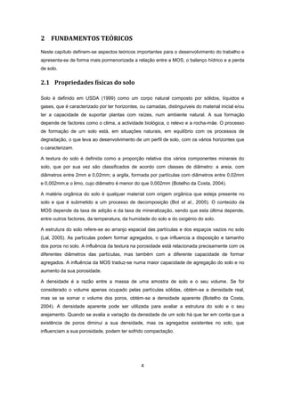 4
2 FUNDAMENTOS TEÓRICOS
Neste capítulo definem-se aspectos teóricos importantes para o desenvolvimento do trabalho e
apresenta-se de forma mais pormenorizada a relação entre a MOS, o balanço hídrico e a perda
de solo.
2.1 Propriedades físicas do solo
Solo é definido em USDA (1999) como um corpo natural composto por sólidos, líquidos e
gases, que é caracterizado por ter horizontes, ou camadas, distinguíveis do material inicial e/ou
ter a capacidade de suportar plantas com raízes, num ambiente natural. A sua formação
depende de factores como o clima, a actividade biológica, o relevo e a rocha-mãe. O processo
de formação de um solo está, em situações naturais, em equilíbrio com os processos de
degradação, o que leva ao desenvolvimento de um perfil de solo, com os vários horizontes que
o caracterizam.
A textura do solo é definida como a proporção relativa dos vários componentes minerais do
solo, que por sua vez são classificados de acordo com classes de diâmetro: a areia, com
diâmetros entre 2mm e 0,02mm; a argila, formada por partículas com diâmetros entre 0,02mm
e 0,002mm;e o limo, cujo diâmetro é menor do que 0,002mm (Botelho da Costa, 2004).
A matéria orgânica do solo é qualquer material com origem orgânica que esteja presente no
solo e que é submetido a um processo de decomposição (Bot et al., 2005). O conteúdo da
MOS depende da taxa de adição e da taxa de mineralização, sendo que esta última depende,
entre outros factores, da temperatura, da humidade do solo e do oxigénio do solo.
A estrutura do solo refere-se ao arranjo espacial das partículas e dos espaços vazios no solo
(Lal, 2005). As partículas podem formar agregados, o que influencia a disposição e tamanho
dos poros no solo. A influência da textura na porosidade está relacionada precisamente com os
diferentes diâmetros das partículas, mas também com a diferente capacidade de formar
agregados. A influência da MOS traduz-se numa maior capacidade de agregação do solo e no
aumento da sua porosidade.
A densidade é a razão entre a massa de uma amostra de solo e o seu volume. Se for
considerado o volume apenas ocupado pelas partículas sólidas, obtém-se a densidade real,
mas se se somar o volume dos poros, obtém-se a densidade aparente (Botelho da Costa,
2004). A densidade aparente pode ser utilizada para avaliar a estrutura do solo e o seu
arejamento. Quando se avalia a variação da densidade de um solo há que ter em conta que a
existência de poros diminui a sua densidade, mas os agregados existentes no solo, que
influenciam a sua porosidade, podem ter sofrido compactação.
 