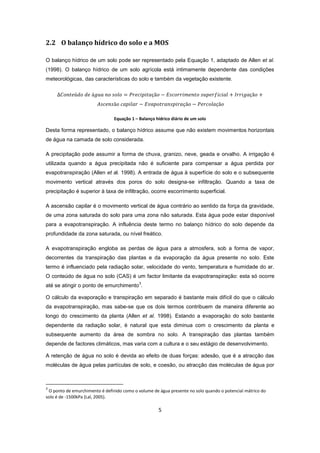 5
2.2 O balanço hídrico do solo e a MOS
O balanço hídrico de um solo pode ser representado pela Equação 1, adaptado de Allen et al.
(1998). O balanço hídrico de um solo agrícola está intimamente dependente das condições
meteorológicas, das características do solo e também da vegetação existente.
Equação 1 – Balanço hídrico diário de um solo
Desta forma representado, o balanço hídrico assume que não existem movimentos horizontais
de água na camada de solo considerada.
A precipitação pode assumir a forma de chuva, granizo, neve, geada e orvalho. A irrigação é
utilizada quando a água precipitada não é suficiente para compensar a água perdida por
evapotranspiração (Allen et al. 1998). A entrada de água à superfície do solo e o subsequente
movimento vertical através dos poros do solo designa-se infiltração. Quando a taxa de
precipitação é superior à taxa de infiltração, ocorre escorrimento superficial.
A ascensão capilar é o movimento vertical de água contrário ao sentido da força da gravidade,
de uma zona saturada do solo para uma zona não saturada. Esta água pode estar disponível
para a evapotranspiração. A influência deste termo no balanço hídrico do solo depende da
profundidade da zona saturada, ou nível freático.
A evapotranspiração engloba as perdas de água para a atmosfera, sob a forma de vapor,
decorrentes da transpiração das plantas e da evaporação da água presente no solo. Este
termo é influenciado pela radiação solar, velocidade do vento, temperatura e humidade do ar.
O conteúdo de água no solo (CAS) é um factor limitante da evapotranspiração: esta só ocorre
até se atingir o ponto de emurchimento
3
.
O cálculo da evaporação e transpiração em separado é bastante mais difícil do que o cálculo
da evapotranspiração, mas sabe-se que os dois termos contribuem de maneira diferente ao
longo do crescimento da planta (Allen et al. 1998). Estando a evaporação do solo bastante
dependente da radiação solar, é natural que esta diminua com o crescimento da planta e
subsequente aumento da área de sombra no solo. A transpiração das plantas também
depende de factores climáticos, mas varia com a cultura e o seu estágio de desenvolvimento.
A retenção de água no solo é devida ao efeito de duas forças: adesão, que é a atracção das
moléculas de água pelas partículas de solo, e coesão, ou atracção das moléculas de água por
3
O ponto de emurchimento é definido como o volume de água presente no solo quando o potencial mátrico do
solo é de -1500kPa (Lal, 2005).
 