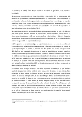 6
si próprias (Lal, 2005). Estas forças opõem-se ao efeito da gravidade, que provoca a
percolação.
No ponto de emurchimento, as forças de adesão e de coesão são as responsáveis pela
retenção de água no solo, que se encontra adsorvida na superfície das partículas do solo. As
partículas dos solos com textura grosseira têm uma área superficial menor do que no caso dos
solos mais finos, o que explica porque razão os últimos retêm mais água neste ponto. A MO
aumenta a área superficial das partículas, o que se traduz num aumento da capacidade de
retenção da água neste ponto (Khaleel, 1981).
Na capacidade de campo
4
, a retenção da água depende da porosidade do solo e do diâmetro
dos poros: quanto menor o diâmetro do poro maior a tensão necessária para o drenar. Ao
alterar a estrutura do solo, a MO está também a alterar a distribuição e o diâmetro dos poros,
verificando-se um aumento no número de micro-poros. O aumento da MOS aumenta assim o
volume de água retido na capacidade de campo.
A diferença entre os conteúdos de água na capacidade de campo e no ponto de emurchimento
é definida como a água disponível para as plantas. Para haver uma alteração no volume de
água disponível para as plantas, o aumento nos dois pontos não poderá ser igual. Rawls
(2004) afirma que a variação do conteúdo de água na capacidade de campo é superior à
variação observada no ponto de emurchimento. Este autor observou também que a influência
da MOS na retenção da água pelo solo depende da textura do solo e do conteúdo inicial de
MOS. Assim, em solos com um teor inicial de MOS baixo, o seu aumento conduz ao aumento
da retenção de água em solos com textura grosseira, mas o contrário é observado em solos
com textura fina. Se o teor inicial de MOS for elevado, o seu aumento conduz a um aumento na
retenção de água em todas as texturas.
O conteúdo inicial de água no solo é um factor importante na infiltração, já que define o
gradiente do potencial mátrico existente entre a superfície do solo e no seu interior. Para
conteúdos de água baixos, o gradiente é alto e a infiltração é favorecida, observando-se
valores de taxa de infiltração altos. A taxa de infiltração diminui assimptoticamente com o
aumento do conteúdo de água no solo e, consequentemente, com a diminuição do gradiente
do potencial mátrico. O valor mínimo é, assim, atingido quando o solo está saturado e
corresponde ao valor da condutividade hidráulica saturada do solo. Por definição, um solo
saturado tem todos os seus poros preenchidos com água e conteúdo de água neste ponto
corresponde à porosidade total do solo. No entanto, observa-se que ocorre aprisionamento de
ar no solo e o conteúdo de água presente num solo saturado corresponde à porosidade
efectiva, calculada para ter em conta este efeito.
4
A capacidade de campo é definida como o volume de água presente no solo quando o potencial mátrico é de -
33kPa.
 