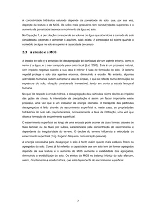 7
A condutividade hidráulica saturada depende da porosidade do solo, que, por sua vez,
depende da textura e da MOS. Os solos mais grosseiros têm condutividades superiores e o
aumento da porosidade favorece o movimento da água no solo.
Na Equação 1, a percolação corresponde ao volume de água que abandona a camada de solo
considerada, podendo ir alimentar o aquífero, caso exista. A percolação só ocorre quando o
conteúdo de água no solo é superior à capacidade de campo.
2.3 A erosão e a MOS
A erosão do solo é o processo de desagregação de partículas por um agente erosivo, como o
vento e a água, e o seu transporte para outro local (Lal, 2005). Este é um processo natural,
sem impacto negativo quando a sua taxa é inferior à taxa de formação do solo. O coberto
vegetal protege o solo dos agentes erosivos, diminuindo a erosão. No entanto, algumas
actividades humanas podem aumentar a taxa de erosão, o que se reflecte numa diminuição da
espessura do solo, situação considerada irreversível, tendo em conta a escala temporal
humana.
No que diz respeito à erosão hídrica, a desagregação das partículas ocorre devido ao impacto
das gotas de chuva. A intensidade da precipitação é assim um factor importante neste
processo, uma vez que é um indicador da energia libertada. O transporte das partículas
desagregadas é feito através do escorrimento superficial e, neste caso, as propriedades
hidráulicas do solo são preponderantes, nomeadamente a taxa de infiltração, uma vez que
ditam a formação de escorrimento superficial.
O escorrimento superficial ao longo de uma encosta pode ocorrer de duas formas: através de
fluxo laminar ou de fluxo por sulcos, caracterizado pela concentração do escorrimento e
dependente da irregularidade do terreno. O declive do terreno influencia a velocidade do
escorrimento superficial (Eng. Eugénio Sequeira, comunicação pessoal).
A energia necessária para desagregar o solo é tanto maior quanto mais estáveis forem os
agregados do solo. Como já foi referido, a capacidade que um solo tem de formar agregados
depende da sua textura e o aumento de MOS aumenta a estabilidade dos agregados,
diminuindo a erodibilidade do solo. Os efeitos da MOS no balanço hídrico do solo afectam,
assim, directamente a erosão hídrica, que está dependente do escorrimento superficial.
 