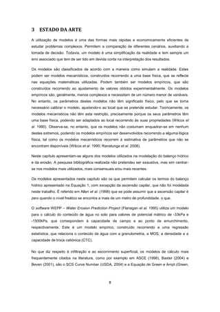 8
3 ESTADO DA ARTE
A utilização de modelos é uma das formas mais rápidas e economicamente eficientes de
estudar problemas complexos. Permitem a comparação de diferentes cenários, auxiliando a
tomada de decisão. Todavia, um modelo é uma simplificação da realidade e tem sempre um
erro associado que tem de ser tido em devida conta na interpretação dos resultados.
Os modelos são classificados de acordo com a maneira como simulam a realidade. Estes
podem ser modelos mecanísticos, construídos recorrendo a uma base física, que se reflecte
nas equações matemáticas utilizadas. Podem também ser modelos empíricos, que são
construídos recorrendo ao ajustamento de valores obtidos experimentalmente. Os modelos
empíricos são, geralmente, menos complexos e necessitam de um número menor de variáveis.
No entanto, os parâmetros destes modelos não têm significado físico, pelo que se torna
necessário calibrar o modelo, ajustando-o ao local que se pretende estudar. Teoricamente, os
modelos mecanísticos não têm esta restrição, precisamente porque os seus parâmetros têm
uma base física, podendo ser adaptados ao local recorrendo às suas propriedades (Wilcox et
al. 1990). Observa-se, no entanto, que os modelos não costumam enquadrar-se em nenhum
destes extremos, podendo os modelos empíricos ser desenvolvidos recorrendo a alguma lógica
física, tal como os modelos mecanísticos recorrem à estimativa de parâmetros que não se
encontram disponíveis (Wilcox et al. 1990; Ranatunga et al. 2008).
Neste capítulo apresentam-se alguns dos modelos utilizados na modelação do balanço hídrico
e da erosão. A pesquisa bibliográfica realizada não pretendeu ser exaustiva, mas sim centrar-
se nos modelos mais utilizados, mais consensuais e/ou mais recentes.
Os modelos apresentados neste capítulo são os que permitem calcular os termos do balanço
hídrico apresentado na Equação 1, com excepção da ascensão capilar, que não foi modelada
neste trabalho. É referido em Allen et al. (1998) que se pode assumir que a ascensão capilar é
zero quando o nível freático se encontra a mais de um metro de profundidade, o que.
O software WEPP – Water Erosion Prediction Project (Flanagan et al. 1995) utiliza um modelo
para o cálculo do conteúdo de água no solo para valores de potencial mátrico de -33kPa e
-1500kPa, que correspondem à capacidade de campo e ao ponto de emurchimento,
respectivamente. Este é um modelo empírico, construído recorrendo a uma regressão
estatística, que relaciona o conteúdo de água com a granulometria, a MOS, a densidade e a
capacidade de troca catiónica (CTC).
No que diz respeito à infiltração e ao escorrimento superficial, os modelos de cálculo mais
frequentemente citados na literatura, como por exemplo em ASCE (1996), Baxter (2004) e
Beven (2001), são o SCS Curve Number (USDA, 2004) e a Equação de Green e Ampt (Green,
 