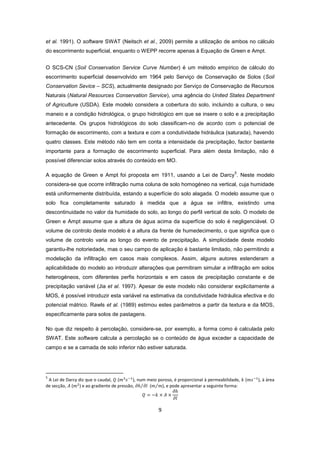 9
et al. 1991). O software SWAT (Neitsch et al., 2009) permite a utilização de ambos no cálculo
do escorrimento superficial, enquanto o WEPP recorre apenas à Equação de Green e Ampt.
O SCS-CN (Soil Conservation Service Curve Number) é um método empírico de cálculo do
escorrimento superficial desenvolvido em 1964 pelo Serviço de Conservação de Solos (Soil
Conservation Sevice – SCS), actualmente designado por Serviço de Conservação de Recursos
Naturais (Natural Resources Conservation Service), uma agência do United States Department
of Agriculture (USDA). Este modelo considera a cobertura do solo, incluindo a cultura, o seu
maneio e a condição hidrológica, o grupo hidrológico em que se insere o solo e a precipitação
antecedente. Os grupos hidrológicos do solo classificam-no de acordo com o potencial de
formação de escorrimento, com a textura e com a condutividade hidráulica (saturada), havendo
quatro classes. Este método não tem em conta a intensidade da precipitação, factor bastante
importante para a formação de escorrimento superficial. Para além desta limitação, não é
possível diferenciar solos através do conteúdo em MO.
A equação de Green e Ampt foi proposta em 1911, usando a Lei de Darcy
5
. Neste modelo
considera-se que ocorre infiltração numa coluna de solo homogéneo na vertical, cuja humidade
está uniformemente distribuída, estando a superfície do solo alagada. O modelo assume que o
solo fica completamente saturado à medida que a água se infiltra, existindo uma
descontinuidade no valor da humidade do solo, ao longo do perfil vertical de solo. O modelo de
Green e Ampt assume que a altura de água acima da superfície do solo é negligenciável. O
volume de controlo deste modelo é a altura da frente de humedecimento, o que significa que o
volume de controlo varia ao longo do evento de precipitação. A simplicidade deste modelo
garantiu-lhe notoriedade, mas o seu campo de aplicação é bastante limitado, não permitindo a
modelação da infiltração em casos mais complexos. Assim, alguns autores estenderam a
aplicabilidade do modelo ao introduzir alterações que permitiram simular a infiltração em solos
heterogéneos, com diferentes perfis horizontais e em casos de precipitação constante e de
precipitação variável (Jia et al. 1997). Apesar de este modelo não considerar explicitamente a
MOS, é possível introduzir esta variável na estimativa da condutividade hidráulica efectiva e do
potencial mátrico. Rawls et al. (1989) estimou estes parâmetros a partir da textura e da MOS,
especificamente para solos de pastagens.
No que diz respeito à percolação, considere-se, por exemplo, a forma como é calculada pelo
SWAT. Este software calcula a percolação se o conteúdo de água exceder a capacidade de
campo e se a camada de solo inferior não estiver saturada.
5
A Lei de Darcy diz que o caudal, ( ), num meio poroso, é proporcional à permeabilidade, ( ), à área
de secção, ( ) e ao gradiente de pressão, ( ), e pode apresentar a seguinte forma:
 