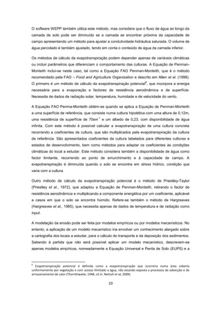 10
O software WEPP também utiliza este método, mas considera que o fluxo de água ao longo da
camada de solo pode ser diminuído se a camada se encontrar próxima da capacidade de
campo apresentando um método para ajustar a condutividade hidráulica saturada. O volume de
água percolado é também ajustado, tendo em conta o conteúdo de água da camada inferior.
Os métodos de cálculo da evapotranspiração podem depender apenas de variáveis climáticas
ou incluir parâmetros que diferenciam o comportamento das culturas. A Equação de Penman-
Monteith inclui-se neste caso, tal como a Equação FAO Penman-Monteith, que é o método
recomendado pela FAO – Food and Agriculture Organization e descrito em Allen et al. (1998).
O primeiro é um método de cálculo da evapotranspiração potencial
6
, que incorpora a energia
necessária para a evaporação e factores de resistência aerodinâmica e de superfície.
Necessita de dados de radiação solar, temperatura, humidade e de velocidade do vento.
A Equação FAO Penma-Monteith obtém-se quando se aplica a Equação de Penman-Monteith
a uma superfície de referência, que consiste numa cultura hipotética com uma altura de 0,12m,
uma resistência de superfície de 70sm
-1
e um albedo de 0,23, com disponibilidade de água
infinita. Com este método é possível calcular a evapotranspiração de uma cultura concreta
recorrendo a coeficientes de cultura, que são multiplicados pela evapotranspiração da cultura
de referência. São apresentados coeficientes de cultura tabelados para diferentes culturas e
estados de desenvolvimento, bem como métodos para adaptar os coeficientes às condições
climáticas do local a estudar. Este método considera também a disponibilidade de água como
factor limitante, recorrendo ao ponto de emurchimento e à capacidade de campo. A
evapotranspiração é diminuída quando o solo se encontra em stress hídrico, condição que
varia com a cultura.
Outro método de cálculo da evapotranspiração potencial é o método de Priestley-Taylor
(Priestley et al., 1972), que adaptou a Equação de Penman-Monteith, retirando o factor de
resistência aerodinâmica e multiplicando a componente energética por um coeficiente, aplicável
a casos em que o solo se encontra húmido. Refere-se também o método de Hargreaves
(Hargreaves et al., 1985), que necessita apenas de dados de temperatura e de radiação como
input.
A modelação da erosão pode ser feita por modelos empíricos ou por modelos mecanísticos. No
entanto, a aplicação de um modelo mecanístico iria envolver um conhecimento alargado sobre
a cartografia dos locais a estudar, para o cálculo do transporte e da deposição dos sedimentos.
Sabendo à partida que não será possível aplicar um modelo mecanístico, descrevem-se
apenas modelos empíricos, nomeadamente a Equação Universal e Perda de Solo (EUPS) e a
6
Evapotranspiração potencial é definida como a evapotranspiração que ocorreria numa área coberta
uniformemente por vegetação e com acesso ilimitado a água, não estando exposta a processos de advecção e de
armazenamento de calor (Thornthwaite, 1948, cit in. Neitsch et al, 2009).
 