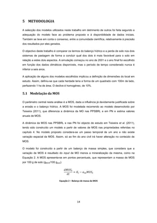 14
5 METODOLOGIA
A selecção dos modelos utilizados neste trabalho em detrimento de outros foi feita segundo a
adequação do modelo face ao problema proposto e à disponibilidade de dados iniciais.
Também se teve em conta o consenso, entre a comunidade científica, relativamente à precisão
dos resultados por eles gerados.
O objectivo deste trabalho é comparar os termos do balanço hídrico e a perda de solo nos dois
sistemas de pastagem de forma a concluir qual dos dois é mais favorável para o solo em
relação a estes dois aspectos. A simulação começou no ano de 2001 e o ano final foi escolhido
em função dos dados climáticos disponíveis, mas o período de tempo considerado nunca é
inferior a seis anos.
A aplicação de alguns dos modelos escolhidos implicou a definição de dimensões do local em
estudo. Assim, definiu-se que cada herdade teria a forma de um quadrado com 100m de lado,
perfazendo 1 ha de área. O declive é homogéneo, de 10%.
5.1 Modelação da MOS
O parâmetro central nesta análise é a MOS, dada a influência já devidamente justificada sobre
a erosão e o balanço hídrico. A MOS foi modelada recorrendo ao modelo desenvolvido por
Teixeira (2011), que diferencia a dinâmica da MO nas PPSBRL e em PN e estima valores
anuais de MOS.
A dinâmica da MOS nas PPSBRL e nas PN foi objecto de estudo em Teixeira et al. (2011),
tendo sido construído um modelo a partir de valores de MOS nas propriedades referidas no
capítulo 4. No modelo proposto considera-se um passo temporal de um ano e não existe
variação espacial da MOS. Assim, só ao fim do ano civil irá haver alteração no conteúdo de
MOS.
O modelo foi construído a partir de um balanço de massa simples, que considera que a
variação de MOS é resultado do input de MO menos a mineralização da mesma, como na
Equação 2. A MOS apresenta-se em pontos percentuais, que representam a massa de MOS
por 100 g de solo (gMOS/100 gsolo).
Equação 2 – Balanço de massa da MOS
 