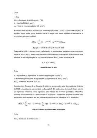15
Onde:
- Ano.
- Conteúdo de MOS no ano (%).
- Input de MOS (% ano
-1
).
- Taxa de mineralização da MO (ano
-1
).
A solução desta equação é obtida com uma integração entre e , como na Equação 3. A
equação obtida indica que a dinâmica da MOS segue uma forma exponencial saturada e, a
longo prazo, atinge o equilíbrio.
Equação 3 – Solução do balanço de massa da MOS
Teixeira et al. (2011) afirmam que reflecte não só o sistema de pastagem como o conteúdo
inicial de MOS, . Assim, este parâmetro foi dividido em duas partes, uma constante, que
depende do tipo da pastagem, e a outra que varia com , como na Equação 4.
Equação 4 – Input de MOS
Onde:
- Input de MOS dependente do sistema de pastagem (% ano
-1
).
- Parâmetro proporcional do input de MOS dependente de (ano
-1
).
- Conteúdo inicial de MOS (%).
Substituindo a Equação 4 na Equação 3 obtém-se a expressão geral do modelo da dinâmica
da MOS em pastagens, apresentado na Equação 5. Os parâmetros do modelo foram obtidos
por regressão estatística passo a passo e pelo método dos mínimos quadrados, utilizando o
software SPSS Statistics 17.0 e encontram-se na Tabela 4. O intervalo temporal escolhido para
a aplicação desta equação tem em conta a razoabilidade dos valores de MOS devolvidos.
Equação 5 – Modelo da dinâmica de MO em pastagens
Onde:
- Conteúdo de MOS no ano .
 