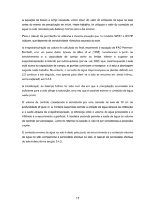 17
A equação de Green e Ampt necessita, como input, do valor do conteúdo de água no solo
antes do evento de precipitação ter início. Neste trabalho, foi utilizado o valor do conteúdo de
água no solo calculado pelo balanço hídrico para o dia anterior.
Para o cálculo da percolação foi utilizada a mesma equação que os modelos SWAT e WEPP
utilizam, que depende da condutividade hidráulica saturada do solo.
A evapotranspiração da cultura foi calculada no final, recorrendo à equação de FAO Penman-
Monteith, com um passo diário. Apesar de Allen et al. (1998) considerarem o ponto de
emurchimento e a capacidade de campo como os limites inferior e superior da
evapotranspiração, é referido por outros autores (por ex. Lal, 2005) que, mesmo quando o solo
está acima da capacidade de campo, as plantas continuam a transpirar, e é esta a abordagem
seguida neste trabalho. No entanto, o conceito de água disponível para as plantas definido em
2.2 continua a ser seguido, mas apenas para aferir se o solo se encontra em stress hídrico,
como explicado em 5.2.3.
A inicialização do balanço hídrico foi feita num dia em que a precipitação acumulada era
suficiente para o solo atingir a saturação, uma vez que é possível estimar o conteúdo de água
neste ponto.
O volume de controlo considerado é constituído por uma camada de solo de 10 cm de
profundidade (Figura 3). A fronteira superficial permite a entrada de água através da infiltração
e a saída através da evapotranspiração. A diferença entre o volume de água precipitado e o
infiltrado é o escorrimento superficial. A fronteira profunda permite a saída de água do volume
de controlo por percolação. Como foi referido na secção 3, não irá ser considerada a ascensão
capilar.
O conteúdo mínimo de água no solo é dado pelo ponto de emurchimento e o conteúdo máximo
de água no solo corresponde à porosidade efectiva do solo. O cálculo da porosidade efectiva
do solo é descrito na secção 5.4.2.
 