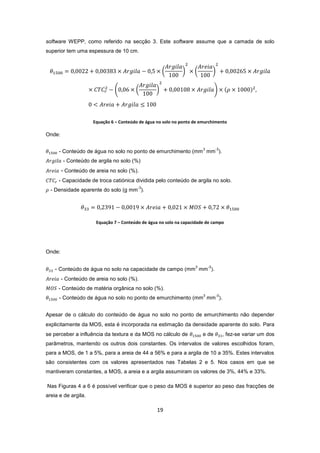 19
software WEPP, como referido na secção 3. Este software assume que a camada de solo
superior tem uma espessura de 10 cm.
Equação 6 – Conteúdo de água no solo no ponto de emurchimento
Onde:
- Conteúdo de água no solo no ponto de emurchimento (mm
3
mm
-3
).
- Conteúdo de argila no solo (%)
- Conteúdo de areia no solo (%).
- Capacidade de troca catiónica dividida pelo conteúdo de argila no solo.
- Densidade aparente do solo (g mm
-3
).
Equação 7 – Conteúdo de água no solo na capacidade de campo
Onde:
- Conteúdo de água no solo na capacidade de campo (mm
3
mm
-3
).
- Conteúdo de areia no solo (%).
- Conteúdo de matéria orgânica no solo (%).
- Conteúdo de água no solo no ponto de emurchimento (mm
3
mm
-3
).
Apesar de o cálculo do conteúdo de água no solo no ponto de emurchimento não depender
explicitamente da MOS, esta é incorporada na estimação da densidade aparente do solo. Para
se perceber a influência da textura e da MOS no cálculo de e de , fez-se variar um dos
parâmetros, mantendo os outros dois constantes. Os intervalos de valores escolhidos foram,
para a MOS, de 1 a 5%, para a areia de 44 a 56% e para a argila de 10 a 35%. Estes intervalos
são consistentes com os valores apresentados nas Tabelas 2 e 5. Nos casos em que se
mantiveram constantes, a MOS, a areia e a argila assumiram os valores de 3%, 44% e 33%.
Nas Figuras 4 a 6 é possível verificar que o peso da MOS é superior ao peso das fracções de
areia e de argila.
 
