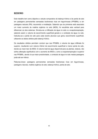 III
RESUMO
Este trabalho tem como objectivo o estudo comparativo do balanço hídrico e da perda de solo
em pastagens permanentes semeadas biodiversas ricas em leguminosas (PPSBRL) e em
pastagens naturais (PN), recorrendo a modelação. Sabendo que às primeiras está associado
um maior aumento de matéria orgânica no solo (MOS), foi escolhida esta variável para
diferenciar os dois sistemas. Simulou-se a infiltração de água no solo e a evapotranspiração,
sabendo assim o volume de escorrimento superficial gerado e o conteúdo de água no solo.
Calculou-se a perda de solo para cada evento pluvioso que gerou escorrimento superficial,
utilizando os dados obtidos pelo balanço hídrico.
Os resultados obtidos permitem concluir que nas PPSBRL o volume de água infiltrada foi
superior, resultando num volume inferior de escorrimento superficial e menor perda de solo,
devido ao maior teor de MOS. O volume total de água disponível para as plantas, todavia, não
sofreu alteração significativa com o aumento de MOS e, como a evapotranspiração é superior
nas PPSBRL, devido à sua maior produtividade, o conteúdo de água no solo nestas pastagens
pode até ser inferior.
Palavras-chave: pastagens permanentes semeadas biodiversas ricas em leguminosas,
pastagens naturais, matéria orgânica do solo, balanço hídrico, perda de solo.
 