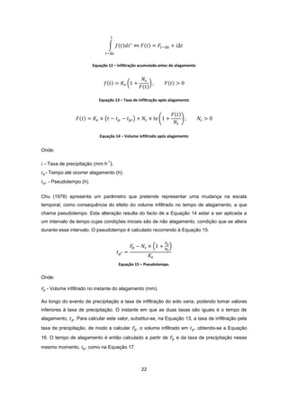 22
Equação 12 – Infiltração acumulada antes do alagamento
Equação 13 – Taxa de infiltração após alagamento
Equação 14 − Volume infiltrado após alagamento
Onde:
- Taxa de precipitação (mm h
-1
).
- Tempo até ocorrer alagamento (h).
- Pseudotempo (h).
Chu (1978) apresenta um parâmetro que pretende representar uma mudança na escala
temporal, como consequência do efeito do volume infiltrado no tempo de alagamento, a que
chama pseudotempo. Esta alteração resulta do facto de a Equação 14 estar a ser aplicada a
um intervalo de tempo cujas condições iniciais são de não alagamento, condição que se altera
durante esse intervalo. O pseudotempo é calculado recorrendo à Equação 15.
Equação 15 – Pseudotempo.
Onde:
- Volume infiltrado no instante do alagamento (mm).
Ao longo do evento de precipitação a taxa de infiltração do solo varia, podendo tomar valores
inferiores à taxa de precipitação. O instante em que as duas taxas são iguais é o tempo de
alagamento, . Para calcular este valor, substitui-se, na Equação 13, a taxa de infiltração pela
taxa de precipitação, de modo a calcular , o volume infiltrado em , obtendo-se a Equação
16. O tempo de alagamento é então calculado a partir de e da taxa de precipitação nesse
mesmo momento, , como na Equação 17.
 