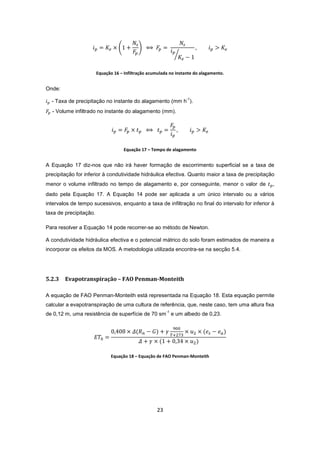 23
Equação 16 – Infiltração acumulada no instante do alagamento.
Onde:
- Taxa de precipitação no instante do alagamento (mm h
-1
).
- Volume infiltrado no instante do alagamento (mm).
Equação 17 – Tempo de alagamento
A Equação 17 diz-nos que não irá haver formação de escorrimento superficial se a taxa de
precipitação for inferior à condutividade hidráulica efectiva. Quanto maior a taxa de precipitação
menor o volume infiltrado no tempo de alagamento e, por conseguinte, menor o valor de ,
dado pela Equação 17. A Equação 14 pode ser aplicada a um único intervalo ou a vários
intervalos de tempo sucessivos, enquanto a taxa de infiltração no final do intervalo for inferior à
taxa de precipitação.
Para resolver a Equação 14 pode recorrer-se ao método de Newton.
A condutividade hidráulica efectiva e o potencial mátrico do solo foram estimados de maneira a
incorporar os efeitos da MOS. A metodologia utilizada encontra-se na secção 5.4.
5.2.3 Evapotranspiração – FAO Penman-Monteith
A equação de FAO Penman-Monteith está representada na Equação 18. Esta equação permite
calcular a evapotranspiração de uma cultura de referência, que, neste caso, tem uma altura fixa
de 0,12 m, uma resistência de superfície de 70 sm
-1
e um albedo de 0,23.
Equação 18 – Equação de FAO Penman-Monteith
 