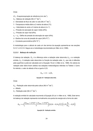 24
Onde:
- Evapotranspiração de referência (mm dia
-1
).
- Balanço de radiação (MJ m
-2
dia
-1
).
- Densidade de fluxo de calor no solo (MJ m
-2
dia
-1
).
- Temperatura média diária a 2 metros de altura (°C).
- Velocidade do vento a 2 metros de altura (m s
-1
).
- Pressão de saturação de vapor média (kPa).
- Pressão de vapor real (kPa).
- Défice de pressão de saturação de vapor (kPa).
- Declive da curva de pressão de vapor (kPa ºC
-1
).
- Constante psicrométrica (kPa ºC
-1
).
A metodologia para o cálculo de cada um dos termos da equação apresenta-se nas secções
5.2.3.1 a 5.2.3.5. Seguiu-se a metodologia recomendada por Allen et al. (1998).
5.2.3.1 Balanço de radiação
O balanço de radiação, , é a diferença entre a radiação solar absorvida, , e a radiação
emitida, . A radiação solar absorvida é a fracção da radiação solar, , que não é reflectida
pela superfície e pode ser calculada com a Equação 19 (cit. in Allen et al., 1998). Os valores da
radiação solar diária foram obtidos nas estações meteorológicas referidas na Tabela 3. Como
foi referido, o valor do albedo é fixo e igual a 0,23.
Equação 19 – Radiação absorvida.
Onde:
- Radiação solar absorvida pela cultura (MJ m
-2
dia
-1
).
- Albedo.
- Radiação solar (MJ m
-2
dia
-1
).
A radiação emitida foi calculada recorrendo à Equação 20 (cit. in Allen et al., 1998). Este termo
do balanço de radiação representa normalmente uma perda de energia sob a forma de calor.
Equação 20 – Radiação emitida.
 