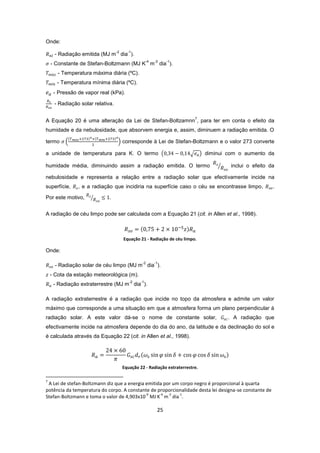 25
Onde:
- Radiação emitida (MJ m
-2
dia
-1
).
- Constante de Stefan-Boltzmann (MJ K
-4
m
-2
dia
-1
).
- Temperatura máxima diária (ºC).
- Temperatura mínima diária (ºC).
- Pressão de vapor real (kPa).
- Radiação solar relativa.
A Equação 20 é uma alteração da Lei de Stefan-Boltzamnn
7
, para ter em conta o efeito da
humidade e da nebulosidade, que absorvem energia e, assim, diminuem a radiação emitida. O
termo corresponde à Lei de Stefan-Boltzmann e o valor 273 converte
a unidade de temperatura para K. O termo diminui com o aumento da
humidade média, diminuindo assim a radiação emitida. O termo inclui o efeito da
nebulosidade e representa a relação entre a radiação solar que efectivamente incide na
superfície, , e a radiação que incidiria na superfície caso o céu se encontrasse limpo, .
Por este motivo,
A radiação de céu limpo pode ser calculada com a Equação 21 (cit. in Allen et al., 1998).
Equação 21 - Radiação de céu limpo.
Onde:
- Radiação solar de céu limpo (MJ m
-2
dia
-1
).
- Cota da estação meteorológica (m).
- Radiação extraterrestre (MJ m
-2
dia
-1
).
A radiação extraterrestre é a radiação que incide no topo da atmosfera e admite um valor
máximo que corresponde a uma situação em que a atmosfera forma um plano perpendicular à
radiação solar. A este valor dá-se o nome de constante solar, . A radiação que
efectivamente incide na atmosfera depende do dia do ano, da latitude e da declinação do sol e
é calculada através da Equação 22 (cit. in Allen et al., 1998).
Equação 22 - Radiação extraterrestre.
7
A Lei de stefan-Boltzmann diz que a energia emitida por um corpo negro é proporcional à quarta
potência da temperatura do corpo. A constante de proporcionalidade desta lei designa-se constante de
Stefan-Boltzmann e toma o valor de 4,903x10
-9
MJ K
-4
m
-2
dia
-1
.
 