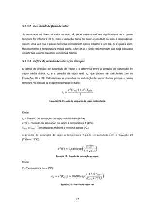 27
5.2.3.2 Densidade de fluxo de calor
A densidade de fluxo de calor no solo, , pode assumir valores significativos se o passo
temporal for inferior a 24 h, mas a variação diária do calor acumulado no solo é desprezável.
Assim, uma vez que o passo temporal considerado neste trabalho é um dia, é igual a zero.
Relativamente à temperatura média diária, Allen et al. (1998) recomendam que seja calculada
a partir dos valores máximos e mínimos diários.
5.2.3.3 Défice de pressão de saturação de vapor
O défice de pressão de saturação de vapor é a diferença entre a pressão de saturação de
vapor média diária, , e a pressão de vapor real, , que podem ser calculadas com as
Equações 26 e 28. Calculam-se as pressões de saturação de vapor diárias porque o passo
temporal no cálculo da evapotranspiração é diário.
Equação 26 - Pressão de saturação de vapor média diária.
Onde:
- Pressão de saturação de vapor média diária (kPa).
- Pressão de saturação de vapor à temperatura T (kPa).
e - Temperaturas máxima e mínima diárias (ºC).
A pressão de saturação de vapor à temperatura T pode ser calculada com a Equação 28
(Tetens, 1930).
Equação 27 - Pressão de saturação de vapor.
Onde:
- Temperatura do ar (ºC).
Equação 28 - Pressão de vapor real
 