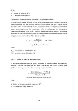 28
Onde:
- Pressão de vapor real (kPa).
- Temperatura de orvalho (ºC).
A Equação 28 equivale à Equação 27 aplicada à temperatura de orvalho.
A temperatura de orvalho define-se como a temperatura para a qual o ar de ser arrefecido, a
pressão constante, para ficar saturado. Allen et al. (1998) afirmam que, para o caso de não se
dispor dos dados da temperatura de orvalho, pode-se assumir que a temperatura de orvalho é
igual à temperatura mínima. Este pressuposto é válido para culturas que têm assegurada a
disponibilidade de água, o que não é o caso das pastagens em estudo. Assim, a temperatura
de orvalho foi calculada com a Equação 29, que relaciona a temperatura de orvalho com a
temperatura do ar e a humidade relativa (Lawrence, 2005).
Equação 29 - Temperatura de orvalho
Onde:
- Tempeartura do ar média diária (ºC).
- Humidade relativa média diária (%).
5.2.3.4 Declive da curva de pressão de vapor
O declive da curva de pressão de vapor é a derivada da pressão de vapor em relação ao
tempo e é calculado com a Equação 30 (Tetens, 1930; Murray, 1967). Para o cálculo deste
parâmetro com um passo diário, utiliza-se a temperatura média diária.
Equação 30 - Declive da curva de pressão de vapor.
Onde:
- Declive da curva de pressão de vapor (kPa ºC
-1
).
- Temperatura média diária (ºC)
 