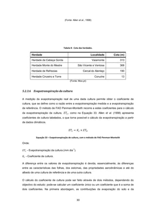 30
(Fonte: Allen et al., 1998)
Tabela 8 - Cota das herdades.
Herdade Localidade Cota (m)
Herdade da Cabeça Gorda Vaiamonte 313
Herdade Monte do Mestre São Vicente e Ventosa 368
Herdade de Refreoias Cercal do Alentejo 190
Herdade Cinzeiro e Torre Coruche 13
(Fonte: Moo.pt)
5.2.3.6 Evapotranspiração da cultura
A medição da evapotranspiração real de uma dada cultura permite obter o coeficiente de
cultura, que se define como a razão entre a evapotranspiração medida e a evapotranspiração
de referência. O método de FAO Penman-Monteith recorre a estes coeficientes para o cálculo
da evapotranspiração da cultura, , como na Equação 33. Allen et al. (1998) apresenta
coeficientes de cultura tabelados, o que torna possível o cálculo da evapotranspiração a partir
de dados climáticos.
Equação 33 – Evapotranspiração de cultura, com o método de FAO Penman-Monteith
Onde:
- Evapotranspiração da cultura (mm dia
-1
).
- Coeficiente de cultura.
A diferença entre os valores de evapotranspiração é devida, essencialmente, às diferenças
entre as características das folhas, dos estomas, das propriedades aerodinâmicas e até do
albedo de uma cultura de referência e de uma outra cultura.
O cálculo do coeficiente de cultura pode ser feito através de dois métodos, dependendo do
objectivo do estudo: pode-se calcular um coeficiente único ou um coeficiente que é a soma de
dois coeficientes. Na primeira abordagem, as contribuições da evaporação do solo e da
 