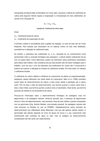 31
transpiração da planta estão combinadas num único valor, enquanto o cálculo do coeficiente de
cultura pelo segundo método separa a evaporação e a transpiração em dois coeficientes, de
acordo com a Equação 34.
Equação 34 – Coeficiente de cultura duplo
Onde:
- Coeficiente basal de cultura.
- Coeficiente de evaporação do solo.
O primeiro método é aconselhado para a gestão da irrigação, no caso de esta não ser muito
frequente. Para estudos que necessitem de um balanço hídrico do solo mais detalhado,
aconselha-se a utilização do coeficiente duplo.
No entanto, a estimativa dos coeficientes e necessita de um conhecimento muito
aprofundado sobre a evolução fenológica das pastagens: o cálculo destes coeficientes faz-se
com um passo diário. Como alternativa, podem ser estimados vários parâmetros necessários
para utilizar este método, mas considerou-se que esta escolha não iria trazer vantagens para o
trabalho, uma vez que o erro da estimativa dos parâmetros em causa não é mensurável e
poderia ser superior à utilização do método do coeficiente simples. Por esta razão, foi utilizado
o coeficiente simples.
O coeficiente de cultura reflecte a influência do crescimento da planta na evapotranspiração,
adoptando valores diferentes nas várias fases de crescimento. Allen et al. (1998) considera
quatro fases de desenvolvimento da cultura: a fase inicial, desde a plantação até a cultura
cobrir 10% da área; a fase de desenvolvimento, que termina quando a cultura cobre toda a
área; a fase média, que termina quando a cultura inicia a maturidade; a fase tardia, que termina
aquando da colheita ou da senescência da cultura.
Procurou-se informação sobre o desenvolvimento fenológico de pastagens ricas em
leguminosas e de pastagens naturais, tendo-se apurado que a presença de leguminosas
diminui o ritmo de desenvolvimento, mas aumenta a área de solo coberta, quando comparadas
com as gramíneas (Eng. António Martelo, comunicação pessoal). As pastagens naturais são
mais precoces na floração do que as PPSBRL. Estabeleceram-se assim períodos de
desenvolvimento que reflectissem estas diferenças, mas que são apenas valores médios. A
germinação das plantas depende do início da época de chuva e o seu crescimento está
condicionado pelo conteúdo de água no solo, mas os estágios de desenvolvimento
considerados não irão variar com estes factores.
 
