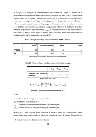 32
A duração dos estágios de desenvolvimento encontra-se na Tabela 9. Apesar de o
desenvolvimento das pastagens estar dependente do conteúdo de água no solo, neste trabalho
considerou-se que o estágio inicial começa sempre dia 1 de Setembro. Os coeficientes de
cultura para os estágios inicial, , médio, e tardio, , encontram-se na Tabela 10
e foram aplicados nos dois sistemas de pastagens. Estes valores foram consultados em Allen
et al. (1998) e são referentes a pastagens com pastoreio extensivo. O coeficiente de cultura
referente ao período de desenvolvimento, , é calculado em função dos coeficientes de
cultura para o período inicial, e para o período médio, utilizando o método numérico descrito
em Allen et al. (1998) e apresentado na Equação 35.
Tabela 9 - Duração dos estágios de desenvolvimento de PPSBRL e PN (dias).
Inicial
9
Desenvolvimento Médio Tardio
PPSBRL 30 30 180 10
PN 45 45 150 10
(Adaptado de Eng. António Martelo, comunicação pessoal)
Tabela 10 - Valores de para os estágios de desenvolvimento de pastagens
Pastagem com pastoreio
extensivo
0,3 0,75 0,75
(Fonte: Allen et al., 1998)
Equação 35 – Método numérico para determinação de
Onde:
- Iterador do dia do estágio de desenvolvimento.
- Coeficiente de cultura do dia .
- Duração do estágio de desenvolvimento considerado (dia).
- Soma dos dias de duração dos estágios anteriores (dia).
A Equação 33 não considera a disponibilidade de água no solo como factor limitante, mas é
possível incorporar esta limitação no cálculo da evapotranspiração da cultura. De acordo com
9
Os dados correspondem a 25% de cobertura do solo.
 