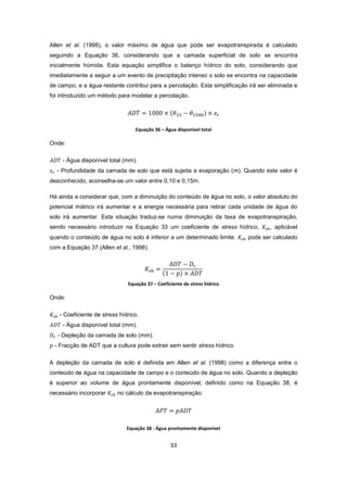 33
Allen et al. (1998), o valor máximo de água que pode ser evapotranspirada é calculado
seguindo a Equação 36, considerando que a camada superficial de solo se encontra
inicialmente húmida. Esta equação simplifica o balanço hídrico do solo, considerando que
imediatamente a seguir a um evento de precipitação intenso o solo se encontra na capacidade
de campo, e a água restante contribui para a percolação. Esta simplificação irá ser eliminada e
foi introduzido um método para modelar a percolação.
Equação 36 – Água disponível total
Onde:
- Água disponível total (mm).
- Profundidade da camada de solo que está sujeita a evaporação (m). Quando este valor é
desconhecido, aconselha-se um valor entre 0,10 e 0,15m.
Há ainda a considerar que, com a diminuição do conteúdo de água no solo, o valor absoluto do
potencial mátrico irá aumentar e a energia necessária para retirar cada unidade de água do
solo irá aumentar. Esta situação traduz-se numa diminuição da taxa de evapotranspiração,
sendo necessário introduzir na Equação 33 um coeficiente de stress hídrico, , aplicável
quando o conteúdo de água no solo é inferior a um determinado limite. pode ser calculado
com a Equação 37 (Allen et al., 1998).
Equação 37 – Coeficiente de stress hídrico
Onde:
- Coeficiente de stress hídrico.
- Água disponível total (mm).
- Depleção da camada de solo (mm).
- Fracção de ADT que a cultura pode extrair sem sentir stress hídrico.
A depleção da camada de solo é definida em Allen et al. (1998) como a diferença entre o
conteúdo de água na capacidade de campo e o conteúdo de água no solo. Quando a depleção
é superior ao volume de água prontamente disponível, definido como na Equação 38, é
necessário incorporar no cálculo da evapotranspiração.
Equação 38 - Água prontamente disponível
 