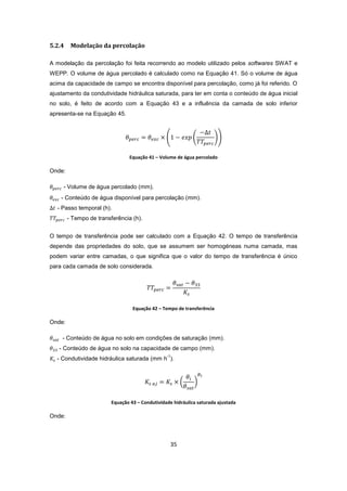 35
5.2.4 Modelação da percolação
A modelação da percolação foi feita recorrendo ao modelo utilizado pelos softwares SWAT e
WEPP. O volume de água percolado é calculado como na Equação 41. Só o volume de água
acima da capacidade de campo se encontra disponível para percolação, como já foi referido. O
ajustamento da condutividade hidráulica saturada, para ter em conta o conteúdo de água inicial
no solo, é feito de acordo com a Equação 43 e a influência da camada de solo inferior
apresenta-se na Equação 45.
Equação 41 – Volume de água percolado
Onde:
- Volume de água percolado (mm).
- Conteúdo de água disponível para percolação (mm).
- Passo temporal (h).
- Tempo de transferência (h).
O tempo de transferência pode ser calculado com a Equação 42. O tempo de transferência
depende das propriedades do solo, que se assumem ser homogéneas numa camada, mas
podem variar entre camadas, o que significa que o valor do tempo de transferência é único
para cada camada de solo considerada.
Equação 42 – Tempo de transferência
Onde:
- Conteúdo de água no solo em condições de saturação (mm).
- Conteúdo de água no solo na capacidade de campo (mm).
- Condutividade hidráulica saturada (mm h
-1
).
Equação 43 – Condutividade hidráulica saturada ajustada
Onde:
 