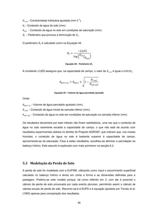 36
- Condutividade hidráulica ajustada (mm h
-1
).
- Conteúdo de água do solo (mm).
- Conteúdo de água no solo em condições de saturação (mm).
- Parâmetro que provoca a diminuição de .
O parâmetro é calculado como na Equação 44.
Equação 44 – Parâmetro
A constante -2,655 assegura que, na capacidade de campo, o valor de é igual a .
Equação 45 – Volume de água percolado ajustado
Onde:
- Volume de água percolado ajustado (mm).
- Conteúdo de água inicial da camada inferior (mm).
- Conteúdo de água no solo em condições de saturação na camada inferior (mm).
Os resultados devolvidos por este método não foram satisfatórios, uma vez que o conteúdo de
água no solo raramente excedia a capacidade de campo, o que não está de acordo com
resultados experimentais obtidos no âmbito do Projecto AGRO87, que indicam que, nos meses
húmidos, o conteúdo de água no solo é bastante superior à capacidade de campo,
aproximando-se da saturação. Face a estes resultados, escolheu-se eliminar a percolação do
balanço hídrico. Este assunto é explorado com mais pormenor na secção 6.2.
5.3 Modelação da Perda de Solo
A perda de solo foi modelada com a EUPSM, utilizando como input o escorrimento superficial
calculado no balanço hídrico e tendo em conta a forma e as dimensões definidas para a
pastagem. Preferiu-se este modelo porque, tal como referido em 3, com ele é possível o
cálculo da perda de solo provocada por cada evento pluvioso, permitindo assim o cálculo de
valores anuais de perda de solo. Recorrer-se-á à EUPS e à equação ajustada por Tomás et al.
(1993) apenas para comparação dos resultados.
 