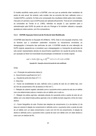 37
O modelo escolhido neste ponto é a EUPSM, uma vez que se pretende obter resultados de
perda de solo anual. No entanto, este modelo não se encontra tão bem calibrado como o
modelo EUPS e, portanto, foi feita uma comparação dos resultados obtido pelos dois modelos,
mas para um período a que a EUPS possa ser aplicada eficazmente. Teve-se em consideração
as conclusões de Tomás et al. (1993), referidas na secção 3, que apontam para a
sobrestimação pela EUPS da perda de solo em Portugal e foi também utilizada a equação
ajustada por estes autores, com fins comparativos.
5.3.1 EUPSM: Equação Universal de Perda de Solo Modificada
A EUPSM está descrita na Equação 46 (Williams, 1975). Esta é uma equação empírica, mas
os factores que a constituem pretendem incorporar os mecanismos envolvidos na
desagregação e transporte das partículas de solo. A EUPSM resulta de uma alteração da
EUPS original, passando-se a considerar que a desagregação e o transporte de partículas de
solo seriam representados através do escorrimento superficial e do caudal de ponta de cheia,
por oposição ao factor de erosividade da precipitação considerado na versão original.
Equação 46 – Equação universal de perda de solo modificada
Onde:
- Produção de sedimentos diária (t).
- Escorrimento superficial (mm ha
-1
).
- Caudal de ponta de cheia (m
3
s
-1
).
- Área (ha).
- Factor de erodibilidade do solo, definido como a perda de solo de um talhão tipo, com
22,13m de comprimento e 9% de declive (t h MJ mm
-1
).
- Relação de coberto vegetal, calculada como o quociente entre a perda de solo de um talhão
com uma determinada cultura e maneio e de um talhão com o solo nu.
- Relação de prática agrícola, calculada através do quociente entre a perda de solo de um
talhão com uma determinada prática agrícola e de um talhão lavrado segundo a linha de maior
declive.
- Factor fisiográfico do solo. Produto das relações de comprimento ( ) e de declive ( ) da
área em estudo.A relação de comprimento é definida como o quociente entre a perda de solo
de um talhão com um dado comprimento e outro com 22,13m de comprimento. A relação de
declive é definida como o quociente entre a perda de solo num talhão com um dado declive e
outro com um declive de 9%.
 