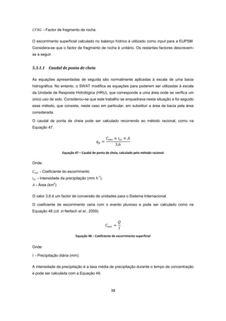 38
- Factor de fragmento de rocha.
O escorrimento superficial calculado no balanço hídrico é utilizado como input para a EUPSM.
Considera-se que o factor de fragmento de rocha é unitário. Os restantes factores descrevem-
se a seguir.
5.3.1.1 Caudal de ponta de cheia
As equações apresentadas de seguida são normalmente aplicadas à escala de uma bacia
hidrográfica. No entanto, o SWAT modifica as equações para poderem ser utilizadas à escala
da Unidade de Resposta Hidrológica (HRU), que corresponde a uma área onde se verifica um
único uso de solo. Considerou-se que este trabalho se enquadrava nesta situação e foi seguido
esse método, que consiste, neste caso em particular, em substituir a área da bacia pela área
considerada.
O caudal de ponta de cheia pode ser calculado recorrendo ao método racional, como na
Equação 47.
Equação 47 – Caudal de ponta de cheia, calculado pelo método racional
Onde:
- Coeficiente do escorrimento
- Intensidade da precipitação (mm h
-1
).
- Área (km
2
)
O valor 3,6 é um factor de conversão de unidades para o Sistema Internacional.
O coeficiente de escorrimento varia com o evento pluvioso e pode ser calculado como na
Equação 48 (cit. in Neitsch et al., 2009).
Equação 48 – Coeficiente de escorrimento superficial
Onde:
- Precipitação diária (mm).
A intensidade da precipitação é a taxa média de precipitação durante o tempo de concentração
e pode ser calculada com a Equação 49.
 