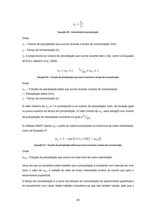 39
Equação 49 – Intensidade de precipitação
Onde:
- Volume de precipitação que ocorreu durante o tempo de concentração (mm)
- Tempo de concentração (h)
é proporcional ao volume de precipitação que ocorre durante todo o dia, como na Equação
50 (cit in. Neitsch et al., 2009).
Equação 50 – Fracção da precipitação que ocorre durante o tempo de concentração
Onde:
- Fracção da precipitação diária que ocorre durante o tempo de concentração.
- Precipitação diária (mm).
- Tempo de concentração (h)
O valor máximo de é 1 e corresponde a um evento de precipitação curto, de duração igual
ou pouco superior ao tempo de concentração. O valor mínimo de seria atingido num evento
de precipitação de intensidade invariável e é igual a .
O software SWAT estima a partir do volume precipitado na meia hora de maior intensidade,
como na Equação 51.
Equação 51 – fracção da precipitação diária que ocorre durante o tempo de concentração
Onde:
- Fracção da precipitação que ocorre na meia hora de maior intensidade.
Uma vez que se considera neste trabalho que a precipitação é constante num intervalo de uma
hora, o valor de é metade do valor da maior intensidade horária do evento que gera o
escorrimento superficial.
O tempo de concentração é a soma dos tempos de concentração do escorrimento superficial e
do escoamento num canal. Neste trabalho considerou-se que não existem canais, pelo que o
 