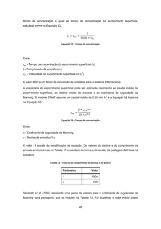 40
tempo de concentração é igual ao tempo de concentração do escorrimento superficial,
calculado como na Equação 52.
Equação 52 – Tempo de concentração
Onde:
- Tempo de concentração do escorrimento superficial (h).
- Comprimento da encosta (m).
- Velocidade do escorrimento superficial (m s
-1
).
O valor 3600 é um factor de conversão de unidades para o Sistema Internacional.
A velocidade do escorrimento superficial pode ser estimada recorrendo ao caudal médio do
escorrimento superficial, ao declive médio da encosta e ao coeficiente de rugosidade de
Manning. O modelo SWAT assume um caudal médio de 6,35 mm h
-1
e a Equação 52 torna-se
na Equação 53:
Equação 53 – Tempo de concentração
Onde:
- Coeficiente de rugosidade de Manning.
- Declive da encosta (%).
O valor 18 resulta da simplificação da equação. Os valores do declive e do comprimento da
encosta encontram-se na Tabela 11 e resultam da forma e dimensão da pastagem definidas na
secção 5.
Tabela 11 – Valores do comprimento do declive e do declive
Parâmetro Valor
100m
10%
Senarath et al. (2000) apresenta uma gama de valores para o coeficiente de rugosidade de
Manning para pastagens, que se incluem na Tabela 12. Foi escolhido o valor médio desse
 