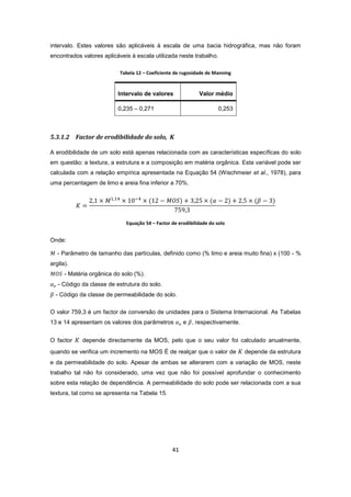 41
intervalo. Estes valores são aplicáveis à escala de uma bacia hidrográfica, mas não foram
encontrados valores aplicáveis à escala utilizada neste trabalho.
Tabela 12 – Coeficiente de rugosidade de Manning
Intervalo de valores Valor médio
0,235 – 0,271 0,253
5.3.1.2 Factor de erodibilidade do solo, K
A erodibilidade de um solo está apenas relacionada com as características específicas do solo
em questão: a textura, a estrutura e a composição em matéria orgânica. Esta variável pode ser
calculada com a relação empírica apresentada na Equação 54 (Wischmeier et al., 1978), para
uma percentagem de limo e areia fina inferior a 70%.
Equação 54 – Factor de erodibilidade do solo
Onde:
- Parâmetro de tamanho das partículas, definido como (% limo e areia muito fina) x (100 - %
argila).
- Matéria orgânica do solo (%).
- Código da classe de estrutura do solo.
- Código da classe de permeabilidade do solo.
O valor 759,3 é um factor de conversão de unidades para o Sistema Internacional. As Tabelas
13 e 14 apresentam os valores dos parâmetros e , respectivamente.
O factor depende directamente da MOS, pelo que o seu valor foi calculado anualmente,
quando se verifica um incremento na MOS É de realçar que o valor de depende da estrutura
e da permeabilidade do solo. Apesar de ambas se alterarem com a variação de MOS, neste
trabalho tal não foi considerado, uma vez que não foi possível aprofundar o conhecimento
sobre esta relação de dependência. A permeabilidade do solo pode ser relacionada com a sua
textura, tal como se apresenta na Tabela 15.
 