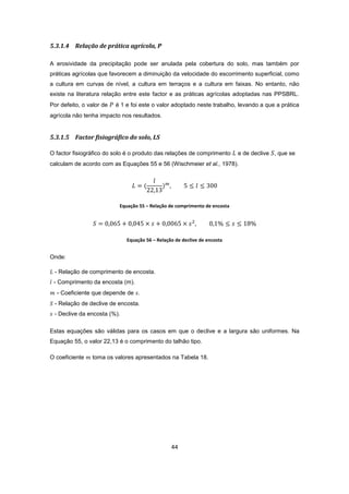 44
5.3.1.4 Relação de prática agrícola, P
A erosividade da precipitação pode ser anulada pela cobertura do solo, mas também por
práticas agrícolas que favorecem a diminuição da velocidade do escorrimento superficial, como
a cultura em curvas de nível, a cultura em terraços e a cultura em faixas. No entanto, não
existe na literatura relação entre este factor e as práticas agrícolas adoptadas nas PPSBRL.
Por defeito, o valor de é 1 e foi este o valor adoptado neste trabalho, levando a que a prática
agrícola não tenha impacto nos resultados.
5.3.1.5 Factor fisiográfico do solo, LS
O factor fisiográfico do solo é o produto das relações de comprimento e de declive , que se
calculam de acordo com as Equações 55 e 56 (Wischmeier et al., 1978).
Equação 55 – Relação de comprimento de encosta
Equação 56 – Relação de declive de encosta
Onde:
- Relação de comprimento de encosta.
- Comprimento da encosta (m).
- Coeficiente que depende de .
- Relação de declive de encosta.
- Declive da encosta (%).
Estas equações são válidas para os casos em que o declive e a largura são uniformes. Na
Equação 55, o valor 22,13 é o comprimento do talhão tipo.
O coeficiente toma os valores apresentados na Tabela 18.
 
