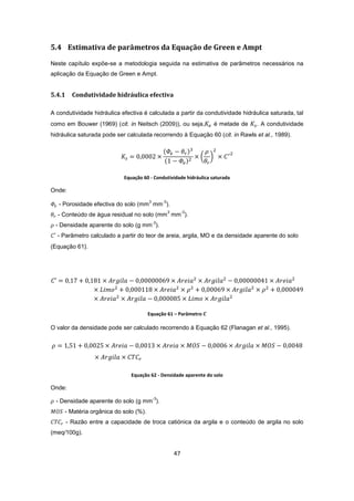 47
5.4 Estimativa de parâmetros da Equação de Green e Ampt
Neste capítulo expõe-se a metodologia seguida na estimativa de parâmetros necessários na
aplicação da Equação de Green e Ampt.
5.4.1 Condutividade hidráulica efectiva
A condutividade hidráulica efectiva é calculada a partir da condutividade hidráulica saturada, tal
como em Bouwer (1969) (cit. in Neitsch (2009)), ou seja, é metade de . A condutividade
hidráulica saturada pode ser calculada recorrendo à Equação 60 (cit. in Rawls et al., 1989).
Equação 60 - Condutividade hidráulica saturada
Onde:
- Porosidade efectiva do solo (mm
3
mm
-3
).
- Conteúdo de água residual no solo (mm
3
mm
-3
).
- Densidade aparente do solo (g mm
-3
).
- Parâmetro calculado a partir do teor de areia, argila, MO e da densidade aparente do solo
(Equação 61).
Equação 61 – Parâmetro
O valor da densidade pode ser calculado recorrendo à Equação 62 (Flanagan et al., 1995).
Equação 62 - Densidade aparente do solo
Onde:
- Densidade aparente do solo (g mm
-3
).
- Matéria orgânica do solo (%).
- Razão entre a capacidade de troca catiónica da argila e o conteúdo de argila no solo
(meq/100g).
 