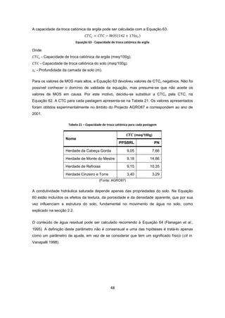 48
A capacidade da troca catiónica da argila pode ser calculada com a Equação 63.
Equação 63 - Capacidade de troca catiónica da argila
Onde:
- Capacidade de troca catiónica da argila (meq/100g).
- Capacidade de troca catiónica do solo (meq/100g).
- Profundidade da camada de solo (m).
Para os valores de MOS mais altos, a Equação 63 devolveu valores de CTCc negativos. Não foi
possível conhecer o domínio de validade da equação, mas presume-se que não aceite os
valores de MOS em causa. Por este motivo, decidiu-se substituir a CTCc pela CTC, na
Equação 62. A CTC para cada pastagem apresenta-se na Tabela 21. Os valores apresentados
foram obtidos experimentalmente no âmbito do Projecto AGRO87 e correspondem ao ano de
2001.
Tabela 21 – Capacidade de troca catiónica para cada pastagem
Nome
(meq/100g)
PPSBRL PN
Herdade da Cabeça Gorda 9,05 7,66
Herdade de Monte do Mestre 9,18 14,86
Herdade de Refroias 9,15 10,35
Herdade Cinzeiro e Torre 3,40 3,29
(Fonte: AGRO87)
A condutividade hidráulica saturada depende apenas das propriedades do solo. Na Equação
60 estão incluídos os efeitos da textura, da porosidade e da densidade aparente, que por sua
vez influenciam a estrutura do solo, fundamental no movimento de água no solo, como
explicado na secção 2.2.
O conteúdo de água residual pode ser calculado recorrendo à Equação 64 (Flanagan et al.,
1995). A definição deste parâmetro não é consensual e uma das hipóteses é tratá-lo apenas
como um parâmetro de ajuste, em vez de se considerar que tem um significado físico (cit in.
Vanapalli 1998).
 