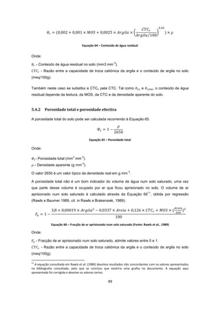 49
Equação 64 – Conteúdo de água residual
Onde:
- Conteúdo de água residual no solo (mm3 mm
-3
).
- Razão entre a capacidade de troca catiónica da argila e o conteúdo de argila no solo
(meq/100g).
Também neste caso se substitui a CTCc pela CTC. Tal como e , o conteúdo de água
residual depende da textura, da MOS, da CTC e da densidade aparente do solo.
5.4.2 Porosidade total e porosidade efectiva
A porosidade total do solo pode ser calculada recorrendo à Equação 65.
Equação 65 – Porosidade total
Onde:
- Porosidade total (mm
3
mm
-3
).
- Densidade aparente (g mm
-3
).
O valor 2650 é um valor típico da densidade real em g mm
-3
.
A porosidade total não é um bom indicador do volume de água num solo saturado, uma vez
que parte desse volume é ocupado por ar que ficou aprisionado no solo. O volume de ar
aprisionado num solo saturado é calculado através da Equação 66
11
, obtida por regressão
(Rawls e Baumer 1989, cit. in Rawls e Brakensiek, 1989):
Equação 66 – Fracção de ar aprisionado num solo saturado (Fonte: Rawls et al., 1989)
Onde:
- Fracção de ar aprisionado num solo saturado, admite valores entre 0 e 1.
- Razão entre a capacidade de troca catiónica da argila e o conteúdo de argila no solo
(meq/100g).
11
A equação consultada em Rawls et al. (1989) devolvia resultados não concordantes com os valores apresentados
na bibliografia consultada, pelo que se concluiu que existiria uma gralha no documento. A equação aqui
apresentada foi corrigida e devolve os valores certos.
 