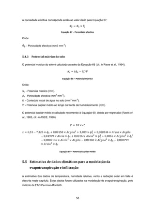 50
A porosidade efectiva corresponde então ao valor dado pela Equação 67:
Equação 67 – Porosidade efectiva
Onde:
- Porosidade efectiva (mm3 mm
-3
)
5.4.3 Potencial mátrico do solo
O potencial mátrico do solo é calculado através da Equação 68 (cit. in Risse et al., 1994).
Equação 68 – Potencial mátrico
Onde:
- Potencial mátrico (mm).
- Porosidade efectiva (mm
3
mm
-3
).
- Conteúdo inicial de água no solo (mm
3
mm
-3
).
- Potencial capilar médio ao longo da frente de humedecimento (mm).
O potencial capilar médio é calculado recorrendo à Equação 69, obtida por regressão (Rawls et
al., 1983, cit. in ASCE, 1996).
Equação 69 – Potencial capilar médio
5.5 Estimativa de dados climáticos para a modelação da
evapotranspiração e infiltração
A estimativa dos dados de temperatura, humidade relativa, vento e radiação solar em falta é
descrita neste capítulo. Estes dados foram utilizados na modelação da evapotranspiração, pelo
método de FAO Penman-Monteith.
 