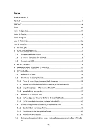 VII
Índice
AGRADECIMENTOS......................................................................................................................... I
RESUMO....................................................................................................................................... III
ABSTRACT......................................................................................................................................V
Índice...........................................................................................................................................VII
Índice de Equações.....................................................................................................................VIII
Índice de Tabelas........................................................................................................................... X
Índice de Figuras .......................................................................................................................... XI
Lista de Acrónimos.....................................................................................................................XIV
Lista de notações........................................................................................................................XIV
1 INTRODUÇÃO......................................................................................................................... 1
2 FUNDAMENTOS TEÓRICOS .................................................................................................... 4
2.1 Propriedades físicas do solo.......................................................................................... 4
2.2 O balanço hídrico do solo e a MOS ............................................................................... 5
2.3 A erosão e a MOS.......................................................................................................... 7
3 ESTADO DA ARTE ................................................................................................................... 8
4 CARACTERIZAÇÃO DOS LOCAIS ESTUDADOS....................................................................... 12
5 METODOLOGIA .................................................................................................................... 14
5.1 Modelação da MOS..................................................................................................... 14
5.2 Modelação do balanço hídrico.................................................................................... 16
5.2.1 Ponto de emurchimento e capacidade de campo .................................................. 18
5.2.2 Infiltração/Escorrimento superficial – Equação de Green e Ampt ......................... 20
5.2.3 Evapotranspiração – FAO Penman-Monteith ......................................................... 23
5.2.4 Modelação da percolação....................................................................................... 35
5.3 Modelação da Perda de Solo....................................................................................... 36
5.3.1 EUPSM: Equação Universal de Perda de Solo Modificada...................................... 37
5.3.2 EUPS: Equação Universal de Perda de Solo e EUPSaj............................................... 45
5.4 Estimativa de parâmetros da Equação de Green e Ampt........................................... 47
5.4.1 Condutividade hidráulica efectiva........................................................................... 47
5.4.2 Porosidade total e porosidade efectiva .................................................................. 49
5.4.3 Potencial mátrico do solo........................................................................................ 50
5.5 Estimativa de dados climáticos para a modelação da evapotranspiração e infiltração
50
 