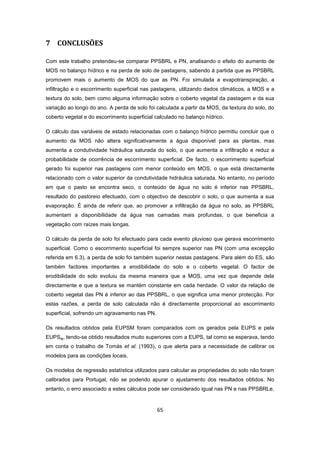 65
7 CONCLUSÕES
Com este trabalho pretendeu-se comparar PPSBRL e PN, analisando o efeito do aumento de
MOS no balanço hídrico e na perda de solo de pastagens, sabendo à partida que as PPSBRL
promovem mais o aumento de MOS do que as PN. Foi simulada a evapotranspiração, a
infiltração e o escorrimento superficial nas pastagens, utilizando dados climáticos, a MOS e a
textura do solo, bem como alguma informação sobre o coberto vegetal da pastagem e da sua
variação ao longo do ano. A perda de solo foi calculada a partir da MOS, da textura do solo, do
coberto vegetal e do escorrimento superficial calculado no balanço hídrico.
O cálculo das variáveis de estado relacionadas com o balanço hídrico permitiu concluir que o
aumento da MOS não altera significativamente a água disponível para as plantas, mas
aumenta a condutividade hidráulica saturada do solo, o que aumenta a infiltração e reduz a
probabilidade de ocorrência de escorrimento superficial. De facto, o escorrimento superficial
gerado foi superior nas pastagens com menor conteúdo em MOS, o que está directamente
relacionado com o valor superior da condutividade hidráulica saturada. No entanto, no período
em que o pasto se encontra seco, o conteúdo de água no solo é inferior nas PPSBRL,
resultado do pastoreio efectuado, com o objectivo de descobrir o solo, o que aumenta a sua
evaporação. É ainda de referir que, ao promover a infiltração da água no solo, as PPSBRL
aumentam a disponibilidade da água nas camadas mais profundas, o que beneficia a
vegetação com raízes mais longas.
O cálculo da perda de solo foi efectuado para cada evento pluvioso que gerava escorrimento
superficial. Como o escorrimento superficial foi sempre superior nas PN (com uma excepção
referida em 6.3), a perda de solo foi também superior nestas pastagens. Para além do ES, são
também factores importantes a erodibilidade do solo e o coberto vegetal. O factor de
erodibilidade do solo evoluiu da mesma maneira que a MOS, uma vez que depende dela
directamente e que a textura se mantém constante em cada herdade. O valor da relação de
coberto vegetal das PN é inferior ao das PPSBRL, o que significa uma menor protecção. Por
estas razões, a perda de solo calculada não é directamente proporcional ao escorrimento
superficial, sofrendo um agravamento nas PN.
Os resultados obtidos pela EUPSM foram comparados com os gerados pela EUPS e pela
EUPSaj, tendo-se obtido resultados muito superiores com a EUPS, tal como se esperava, tendo
em conta o trabalho de Tomás et al. (1993), o que alerta para a necessidade de calibrar os
modelos para as condições locais.
Os modelos de regressão estatística utilizados para calcular as propriedades do solo não foram
calibrados para Portugal, não se podendo apurar o ajustamento dos resultados obtidos. No
entanto, o erro associado a estes cálculos pode ser considerado igual nas PN e nas PPSBRLe,
 