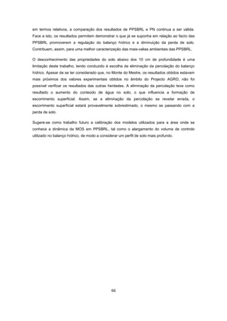 66
em termos relativos, a comparação dos resultados de PPSBRL e PN continua a ser válida.
Face a isto, os resultados permitem demonstrar o que já se suponha em relação ao facto das
PPSBRL promoverem a regulação do balanço hídrico e a diminuição da perda de solo.
Contribuem, assim, para uma melhor caracterização das mais-valias ambientais das PPSBRL.
O desconhecimento das propriedades do solo abaixo dos 10 cm de profundidade é uma
limitação deste trabalho, tendo conduzido à escolha da eliminação da percolação do balanço
hídrico. Apesar de se ter considerado que, no Monte do Mestre, os resultados obtidos estavam
mais próximos dos valores experimentais obtidos no âmbito do Projecto AGRO, não foi
possível verificar os resultados das outras herdades. A eliminação da percolação teve como
resultado o aumento do conteúdo de água no solo, o que influencia a formação de
escorrimento superficial. Assim, se a eliminação da percolação se revelar errada, o
escorrimento superficial estará provavelmente sobrestimado, o mesmo se passando com a
perda de solo.
Sugere-se como trabalho futuro a calibração dos modelos utilizados para a área onde se
conhece a dinâmica da MOS em PPSBRL, tal como o alargamento do volume de controlo
utilizado no balanço hídrico, de modo a considerar um perfil de solo mais profundo.
 
