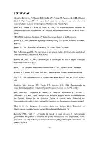 69
REFERÊNCIAS
Abreu, L., Carneiro, J.P., Crespo, D.G., Costa, A.V., Freixial, R., Pereira, J.S., 2005; Relatório
Final do Projecto Agro87 – Pastagens biodiversas ricas em leguminosas: uma alternativa
sustentável para o uso de terras marginais. Medida 8.1 do Projecto Agro.
Allen, R.G., Pereira, L.S., Raes, D., Smith, M., 1998; Crop evapotranspiration: guidelines for
computing crop water requirements. FAO Irrigation and Drainage Paper, Vol. 56, FAO, Roma,
Itália.
ASCE,1996; Hydrology Handbook (2
nd
Edition). American Society of Civil Engineers.
Baxter, E.V., 2004; Distributed hydrologic modeling using GIS. Kluwer Academic Publishers,
Holanda.
Beven, K.J., 2001; Rainfall-runoff modeling: The primer. Wiley, Chichester,
Bot, A., Benites, J., 2005; The importance of soil organic matter. Key to drought-resistant soil
and sustained food production, F.A.O., Roma.
Botelho da Costa, J., 2004; Caracterização e constituição do solo.7ª edição. Fundação
Calouste Gulbenkian, Lisboa.
Brunt, D., 1952; Physical and dynamical meteorology. 2
nd
ed., University Press, Cambridge.
Burman, R.D, Jensen, M.E., Allen, R.G, 1987; Thermodynamic factors in evapotranspiration.
Chu, S.T., 1978; Infiltration during an unsteady rain. Water Resour. Res, Vol.14, nº3, pp.461-
466.
Coutinho, M.A., Antunes, C.R., Tomás, P.R., Loureiro, N.S., 1994; Caracterização da
erosividade da precipitação no Sul de Portugal. Recursos Hídricos, vol.15, nº3, pp.25-31.
EEA, Van-Camp, L., Bujarrabal, B., Gentile, A.R., Jones, R., Montanarella, L., Olazabal, C.,
Selvaradjou, S.K. (Eds.), 2004;. Reports of the Technical Working Groups, Established Under
the Thematic Strategy for Soil Protection, Volume III, Organic Matter. Disponível em:
http://eusoils.jrc.it/ESDB_Archive/Policies/STSWeb/start.htm. Consultado em Outubro de 2010.
EEA, 2010; The European Environment State and Outlook 2010. Disponível em
http://www.eea.europa.eu/soer/europe/soil. Consultado em Outubro de 2011.
Extensity, 2008; Tarefa 9 – Avaliação do impacte à escala do país da implementação
generalizada das práticas e sistemas de gestão preconizados pelo projecto.IST, Lisboa.
Disponível em http://extensity.ist.utl.pt/newdocs/tarefa_9/t9_avaliacao.pdf. Consultado em
Outubro de 2010.
 