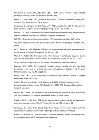 70
Flanagan, D.C., Nearing, M.A. (ed.), 1995; USDA – Water Erosion Prediction Project.Hillslope
profile and watershed model documentation. USDA – ARS.
Green, W.H., Ampt, G.A., 1911. Studies on soil physics: 1. Flow of air and water through soils.
Journal of Agricultural Science, Vol. 4, pp.1-24.
Hargreaves, G.L., Hargreaves G.H., Riley, J.P., 1985; Agricultural benefits for Senegal river
basin. Journal of Irrigation and Drainage Engineering, Vol.111, nº2, pp.113-124.
Harrison L. P., 1963; Fundamental concepts and definitions relating to humidity. In Humidity and
moisture. Wexler A. (ed) Reinhold Publishing Company, Nova Iorque.
INE, 2001; Recenseamento geral da agricultura 1999. Análise de resultados. INE, Lisboa
INE, 2011; Recenseamento geral da agricultura 2009. Análise dos principais resultados. INE,
Lisboa
Jia, Y., Tamai, N., 1997; Modelling infiltration into a multi-layered soil during an unsteady rain.
Annual Journal of Hydraulic Engineering, Vol. 41, pp. 31-46.
Khaleel, R., Reddy, K.R., Overcrash, M.R., 1981; Changes in soil physical properties due to
organic waste applications: a review. Journal of Environmental Quality, Vol. 10, pp. 133-141.
Lal, R., 2005 (ed.); Encyclopedia of soil science. Second edition. Taylor and Francis.
Lawrence, M.G., 2005; The relationship between relative humidity and the dew point
temperature in the moist air: a simple conversion and applications. Bulletin of the American
Meteorological Society, Vol. 86, pp.225-233.
Murray, F.W., 1967; On the computation of saturation vapor pressure. Journal of Applied
Meteorology, Vol.6, pp.203-204.
Neitsch, S.L., Arnold, J.G., Kiniry, J.R., Williams, J.R., 2005; Soil water assessment tool
theoretical documentation.Version 2009.Temple, Tex.: USDA‐ARS Grassland, Soil andWater
Research Laboratory
Pimenta, M. T., 1998; Directrizes para a aplicação da equação universal de perda de solos em
SIG, Factor de cultura C e factor de erodibilidade do solo K. INAG, Lisboa.
Priestley, C.H.B., Taylor, R.J., 1972; On the assessment of surface heat flux and evaporation
using large-scale parameters. Monthly Weather Review, Vol. 100, nº2, pp.81-92.
Ranatunga, K., Nation, E.R., Barratt, D.G, 2008; Review of soil water models and their
applications in Australia. Environmental Modelling & Software, nº23, pp.1182-1206.
Rawls, W.J., Baumer, O., 1989; Calibration of modified Kozency-Carman saturated hydraulic
conductivity equation. ASCE Journal of Irrigation Drainage.
 