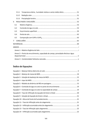 VIII
5.5.1 Temperatura diária, humidade relativa e vento médio diário............................... 51
5.5.2 Radiação solar ......................................................................................................... 51
5.5.3 Precipitação horária ................................................................................................ 51
6 RESULTADOS E DISCUSSÃO.................................................................................................. 52
6.1 Matéria Orgânica......................................................................................................... 53
6.2 Conteúdo de água no solo .......................................................................................... 53
6.3 Escorrimento superficial ............................................................................................. 59
6.4 Perda de solo............................................................................................................... 62
6.5 Comparação com EUPS e EUPSaj ................................................................................. 63
7 CONCLUSÕES ....................................................................................................................... 65
REFERÊNCIAS............................................................................................................................... 69
ANEXOS .......................................................................................................................................... i
Anexo 1 – Matéria Orgânica do Solo.......................................................................................... i
Anexo 2 – Ponto de emurchimento, capacidade de campo, porosidade efectiva e água
disponível total.......................................................................................................................... ii
Anexo 3 – Condutividade hidráulica saturada........................................................................... v
Índice de Equações
Equação 1 – Balanço hídrico diário de um solo ............................................................................ 5
Equação 2 – Balanço de massa da MOS...................................................................................... 14
Equação 3 – Solução do baalanço de massa da MOS ................................................................. 15
Equação 4 – Input de MOS.......................................................................................................... 15
Equação 5 – Modelo da dinâmica de MO em pastagens............................................................ 15
Equação 6 – Conteúdo de água no solo no ponto de emurchimento ........................................ 19
Equação 7 – Conteúdo de água no solo na capacidade de campo............................................. 19
Equação 8 – Taxa de infiltração da equação de Green e Ampt .................................................. 20
Equação 9 – Solução da Equação de Green e Ampt.................................................................... 21
Equação 10 – Altura da frente de humedecimento.................................................................... 21
Equação 11 – Taxa de infiltração antes do alagamento ............................................................. 21
Equação 12 – Infiltração acumulada antes do alagamento........................................................ 22
Equação 13 – Taxa de infiltração após alagamento.................................................................... 22
Equação 14 − Infiltração acumulada após alagamento .............................................................. 22
 