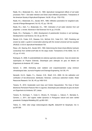 71
Rawls, W.J., Brakensiek D.L., Soni, B., 1983; Agricultural management effects of soil water
processes: Part I - Soil water retention and Green ampt infiltration parameters. Transactions of
the American Society of Agricultural Engineers. Vol.26, nº6, pp. 1752-1753.
Rawls, W.J., Brakensiek, D.L., Savabi, M.R., 1989; Infiltration parameters for rangeland soils.
Journal of Range Management, Vol. 42, nº2, pp. 139-142.
Rawls, W.J., Gish, T.J., Brakensiek, D.L., 1991. Estimation of soil water retention from soil
properties - a review. Advances in Soil Sciences Vol.16, pp. 213-235.
Rawls, W.J., Pachepsky, Y., 2004; Development of pedotransfer functions in soil hydrology.
Developments in soil Science, Vol. 30, pp. 95-114.
Renard, K.G., Foster, G.R., Weesies, G.A., McCool, D.K., Yoder D.C., 1997; Predicting soil
erosion by water: a guide to conservation planning with the revised universal soil loss equation
(RUSLE). U.S.D.A, Agricultural Handobook 703.
Risse, L.M., Nearing, M.A., Savabi, M.R., 1994; Determining the Green-Ampt effective hydraulic
conductivity from rainfall-runoff data for the wepp model. Transactions of the ASAE, Vol. 37,
nº2, pp. 411-418.
Rodrigues, N., 2008; A sustentabilidade de sistemas agrícolas extensivos. Caso de estudo das
explorações do Projecto Extensity. Dissertação para obtenção do grau de Mestre em
Engenharia do Ambiente. IST, Lisboa.
Samani, Z., 2000; Estimating solar radiation and evapotranspiration using minimum
climaatological data. Journal of Irrigation and Drainage Engineering, Vol.126, nº4.
Senarath, S.U.S., Ogden, F.L., Downer, C.W., Sharif, H.O., 2000; On the calibration and
verification of two-dimensional, distributed, Hortonian, continuous watershed models. Water
Resources Research, Vol. 36, nº6, pp.1495-1510.
Teixeira, R., 2010; Sustainable Land Uses and Carbon Sequestration: The Case of Sown
Biodiverse Permanent Pastures Rich in Legumes. Dissertação para obtenção do grau de doutor
em Engenharia do Ambiente. IST, Lisboa
Teixeira, R., Domingos, T., Costa A., Oliveira, R., Farropas, L., Calouro, F., Barradas A.,
Carneiro, J., 2011; Soil organic matter dynamics in Portuguese natural and sown rainfed
grasslands. Ecological Modelling 222, pp.993-1001.
Tetens, O., 1930; Uber einige meteorologische Begriffe. Zeitschrift für Geophysik, Vol. 6,
pp.297-309.
 