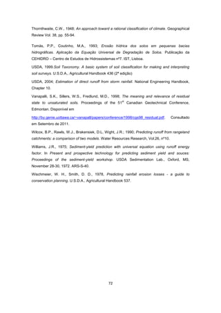 72
Thornthwaite, C.W., 1948; An approach toward a rational classification of climate. Geographical
Review Vol. 38, pp. 55-94.
Tomás, P.P., Coutinho, M.A., 1993; Erosão hídrica dos solos em pequenas bacias
hidrográficas. Aplicação da Equação Universal de Degradação de Solos. Publicação da
CEHIDRO – Centro de Estudos de Hidrossistemas nº7. IST, Lisboa.
USDA, 1999.Soil Taxonomy. A basic system of soil classification for making and interpreting
soil surveys. U.S.D.A., Agricultural Handbook 436 (2ª edição)
USDA, 2004; Estimation of direct runoff from storm rainfall. National Engineering Handbook,
Chapter 10.
Vanapalli, S.K., Sillers, W.S., Fredlund, M.D., 1998; The meaning and relevance of residual
state to unsaturated soils. Proceedings of the 51
st
Canadian Geotechnical Conference,
Edmontan. Disponível em
http://by.genie.uottawa.ca/~vanapall/papers/conference/1998/cgs98_residual.pdf. Consultado
em Setembro de 2011.
Wilcox, B.P., Rawls, W.J., Brakensiek, D.L, Wight, J.R.; 1990; Predicting runoff from rangeland
catchments: a comparison of two models. Water Resources Research, Vol.26, nº10.
Williams, J.R., 1975; Sediment-yield prediction with universal equation using runoff energy
factor. In Present and prospective technology for predicting sediment yield and souces:
Proceedings of the sediment-yield workshop. USDA Sedimentation Lab., Oxford, MS,
November 28-30, 1972. ARS-S-40.
Wischmeier, W. H., Smith, D. D., 1978, Predicting rainfall erosion losses - a guide to
conservation planning. U.S.D.A., Agricultural Handbook 537.
 