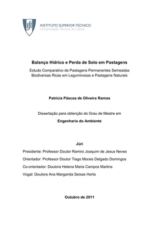 Balanço Hídrico e Perda de Solo em Pastagens
Estudo Comparativo de Pastagens Permanentes Semeadas
Biodiversas Ricas em Leguminosas e Pastagens Naturais
Patrícia Páscoa de Oliveira Ramos
Dissertação para obtenção do Grau de Mestre em
Engenharia do Ambiente
Júri
Presidente: Professor Doutor Ramiro Joaquim de Jesus Neves
Orientador: Professor Doutor Tiago Morais Delgado Domingos
Co-orientador: Doutora Helena Maria Campos Martins
Vogal: Doutora Ana Margarida Seixas Horta
Outubro de 2011
 