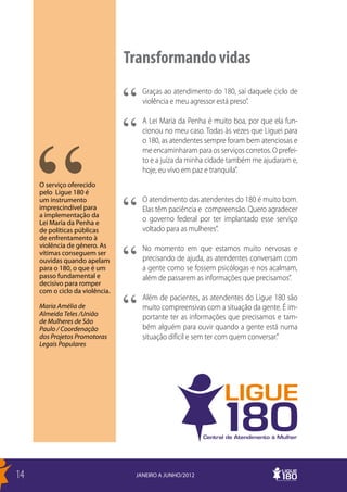 Transformando vidas
                                    Graças ao atendimento do 180, saí daquele ciclo de
                                    violência e meu agressor está preso”.

                                    A Lei Maria da Penha é muito boa, por que ela fun-
                                    cionou no meu caso. Todas às vezes que Liguei para
                                    o 180, as atendentes sempre foram bem atenciosas e
                                    me encaminharam para os serviços corretos. O prefei-
                                    to e a juíza da minha cidade também me ajudaram e,
                                    hoje, eu vivo em paz e tranquila”.
     O serviço oferecido
     pelo Ligue 180 é
     um instrumento                 O atendimento das atendentes do 180 é muito bom.
     imprescindível para            Elas têm paciência e compreensão. Quero agradecer
     a implementação da
     Lei Maria da Penha e           o governo federal por ter implantado esse serviço
     de políticas públicas          voltado para as mulheres”.
     de enfrentamento à
     violência de gênero. As        No momento em que estamos muito nervosas e
     vítimas conseguem ser
     ouvidas quando apelam          precisando de ajuda, as atendentes conversam com
     para o 180, o que é um         a gente como se fossem psicólogas e nos acalmam,
     passo fundamental e            além de passarem as informações que precisamos”.
     decisivo para romper
     com o ciclo da violência.
                                    Além de pacientes, as atendentes do Ligue 180 são
     Maria Amélia de                muito compreensivas com a situação da gente. É im-
     Almeida Teles /União
     de Mulheres de São
                                    portante ter as informações que precisamos e tam-
     Paulo / Coordenação            bém alguém para ouvir quando a gente está numa
     dos Projetos Promotoras        situação difícil e sem ter com quem conversar.”
     Legais Populares




14                                JANEIRO A JUNHO/2012
 